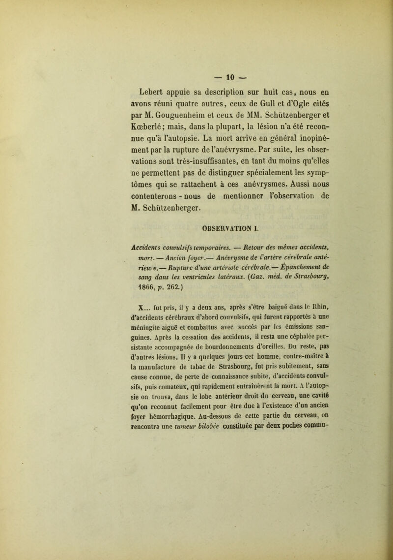 Lebert appuie sa description sur huit cas, nous en avons réuni quatre autres, ceux de Gull et d’Ogle cités par M. Gouguenheim et ceux de MM. Schützenberger et Kœberlé; mais, dans la plupart, la lésion n’a été recon- nue qu’à l’autopsie. La mort arrive en général inopiné- ment par la rupture de l’anévrysme. Par suite, les obser- vations sont très-insuffisantes, en tant du moins qu’elles ne permettent pas de distinguer spécialement les symp- tômes qui se rattachent à ces anévrysmes. Aussi nous contenterons - nous de mentionner l’observation de M. Schützenberger. OBSERVATION I. Accidents convulsifs temporaires. — Retour des mêmes accidents, mort. — Ancien foyer.— Anévrysme de l’artère cérébrale anté- rieure.— Rupture d'une artériole cérébrale.— Epanchement de sang dans les ventricules latéraux. (Gaz. mèd. de Strasbourg, 1866, p. 262.) X... fut pris, il y a deux ans, après s’être baigné dans le Rhin, d’accidents cérébraux d’abord convulsifs, qui furent rapportés à une méningite aiguë et combattus avec succès par les émissions san- guines. Après la cessation des accidents, il resta une céphalée per- sistante accompagnée de bourdonnements d’oreilles. Du reste, pas d’autres lésions. Il y a quelques jours cet homme, contre-maître à la manufacture de tabac de Strasbourg, fut pris subitement, sans cause connue, de perte de connaissance subite, d’accidents convul- sifs, puis comateux, qui rapidement entraînèrent la mort. A l’autop- sie on trouva, dans le lobe antérieur droit du cerveau, une cavité qu’on reconnut facilement pour être due 'a l’existence d’un ancien foyer hémorrhagique. Au-dessous de cette partie du cerveau, on rencontra une tumeur bilobée constituée par deux poches commu-