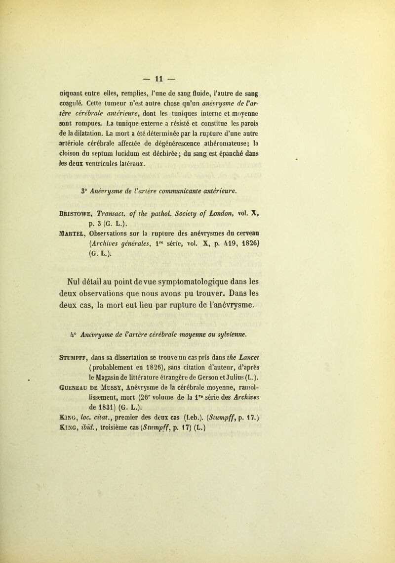 niquant entre elles, remplies, l’une de sang fluide, l’autre de sang coagulé. Cette tumeur n’est autre chose qu’un anévrysme de l'ar- tère cérébrale antérieure, dont les tuniques interne et moyenne sont rompues. La tunique externe a résisté et constitue les parois de la dilatation. La mort a été déterminée par la rupture d’une autre artériole cérébrale affectée de dégénérescence athéromateuse; la cloison du septum lucidum est déchirée ; du sang est épanché dans les deux ventricules latéraux. 3° Anévrysme de l'artère communicante antérieure. Bristowe, Transact. of the pathol. Society of London, vol. X, p. 3 (G. L.). Martel, Observations sur la rupture des anévrysmes du cerveau [Archives générales, lre série, vol. X, p. M9, 1826) (G. L.). Nul délail au point de vue symptomatologique dans les deux observations que nous avons pu trouver. Dans les deux cas, la mort eut lieu par rupture de l'anévrysme. h° Anévrysme de l'artère cérébrale moyenne ou sylvienne. Stumpff, dans sa dissertation se trouve un cas pris dans the Lancet (probablement en 1826), sans citation d’auteur, d’après le Magasin de littérature étrangère de Gerson et Julius (L. ). Gueneau de Mussy, Anévrysme de la cérébrale moyenne, ramol- lissement, mort (26e volume de la lre série des Archives de 1831) (G. L.). King, loc. citât., premier des deux cas (Leb.). (Stumpff, p. 17.) King, ibid., troisième cas [Stumpff, p. 17) (L.)