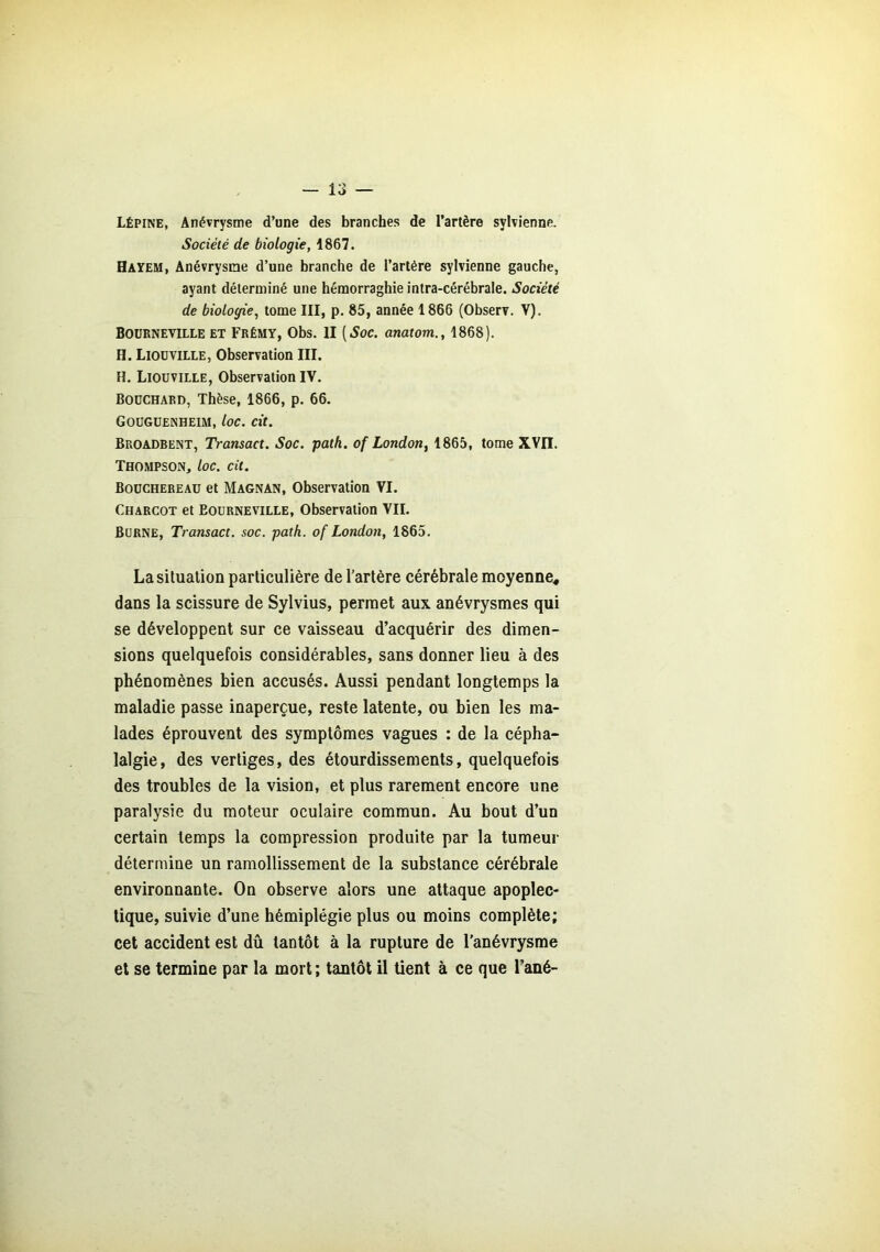 Lépine, Anévrysme d’une des branches de l’artère sylvienne. Société de biologie, 1867. Hayem, Anévrysme d’une branche de l’artére sylvienne gauche, ayant déterminé une hémorraghie intra-cérébrale. Société de biologie, tome III, p. 85, année 1866 (Observ. Y). Boürneville et Frémy, Obs. II [Soc. anatom., 1868). H. Liouville, Observation III. H. Liouville, Observation IV. Bouchard, Thèse, 1866, p. 66. Gouguenheim, loc. cit. Broadbent, Transact. Soc. path. of London, 1865, tome XVII. Thompson, loc. cit. Boüchereau et Magnan, Observation VI. Charcot et Eourneville, Observation VII. Burne, Transact. soc. path. of London, 1865. La situation particulière de l’artère cérébrale moyenne* dans la scissure de Sylvius, permet aux anévrysmes qui se développent sur ce vaisseau d’acquérir des dimen- sions quelquefois considérables, sans donner lieu à des phénomènes bien accusés. Aussi pendant longtemps la maladie passe inaperçue, reste latente, ou bien les ma- lades éprouvent des symptômes vagues : de la cépha- lalgie, des vertiges, des étourdissements, quelquefois des troubles de la vision, et plus rarement encore une paralysie du moteur oculaire commun. Au bout d’un certain temps la compression produite par la tumeur détermine un ramollissement de la substance cérébrale environnante. On observe alors une attaque apoplec- tique, suivie d’une hémiplégie plus ou moins complète; cet accident est dû tantôt à la rupture de l’anévrysme et se termine par la mort ; tantôt il tient à ce que l’ané-