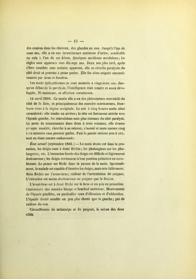 des croûtes dans les cheveux, des glandes au cou. Jusqu’à l’âge de onze ans, elle a eu une incontinence nocturne d’urine, semblable en cela à l’un de ses frères. Quelques accidents scrofuleux; les règles sont apparues vers dix-sept ans. Deux ans plus tard, après s’être couchée sans malaise apparent, elle se réveilla paralysée du côté droit et pouvant à peine parler. Elle fut alors soignée successi- vement par Aran et Sandras. Les accès épileptiformes se sont montrés à vingt-deux ans. Jus- qu’au début de la paralysie, l’intelligence était intacte et assez déve- loppée. Ni onanisme, ni affection vermineuse. 14 avril 1866. Ce matin elle a eu des phénomènes convulsifs du côté de la face, et principalement des muscles masticateurs. Dou- leurs vives à la région occipitale. Le soir à cinq heures accès ainsi caractérisé : elle tombe en arrière ; la tête est fortement attirée vers l’épaule gauche, les convulsions sont plus intenses du côté paralysé. La perte de connaissance dure deux à trois minutes, elle écume presque aussitôt, cherche à se relever, s’assied et reste encore cinq à six minutes sans pouvoir parler. Puis la parole revient peu à peu, tout eu étant eucore embarrassée. État actuel (septembre 1866.) — La main droite est dans la pro- nation, les doigts sont à demi fléchis; les phalangines sur les pha- langettes, etc. L’extension forcée des doigts est difficile et légèrement douloureuse ; les doigts reviennent à leur position primitive en trem- blotant. Le pouce est fléchi dans la paume de la main. Spontané- ment, la malade est capable d’étendre les doigts, mais très-faiblement. Main fléchie sur l’avant-bras; raideur de l’articulation du poignet. L’extension est moins douloureuse au poignet que la flexion. L’avant-bras est à demi fléchi sur le bras et un peu en pronation. Contracture des muscles biceps et brachial antérieur. Mouvements de l’épaule pénibles, en particulier ceux d’élévation et d’adduction. L’épaule droite semble un peu plus élevée que la gauche ; pas de raideur du cou. Circonférence du métacarpe et du poignet, la même des deux côtés.