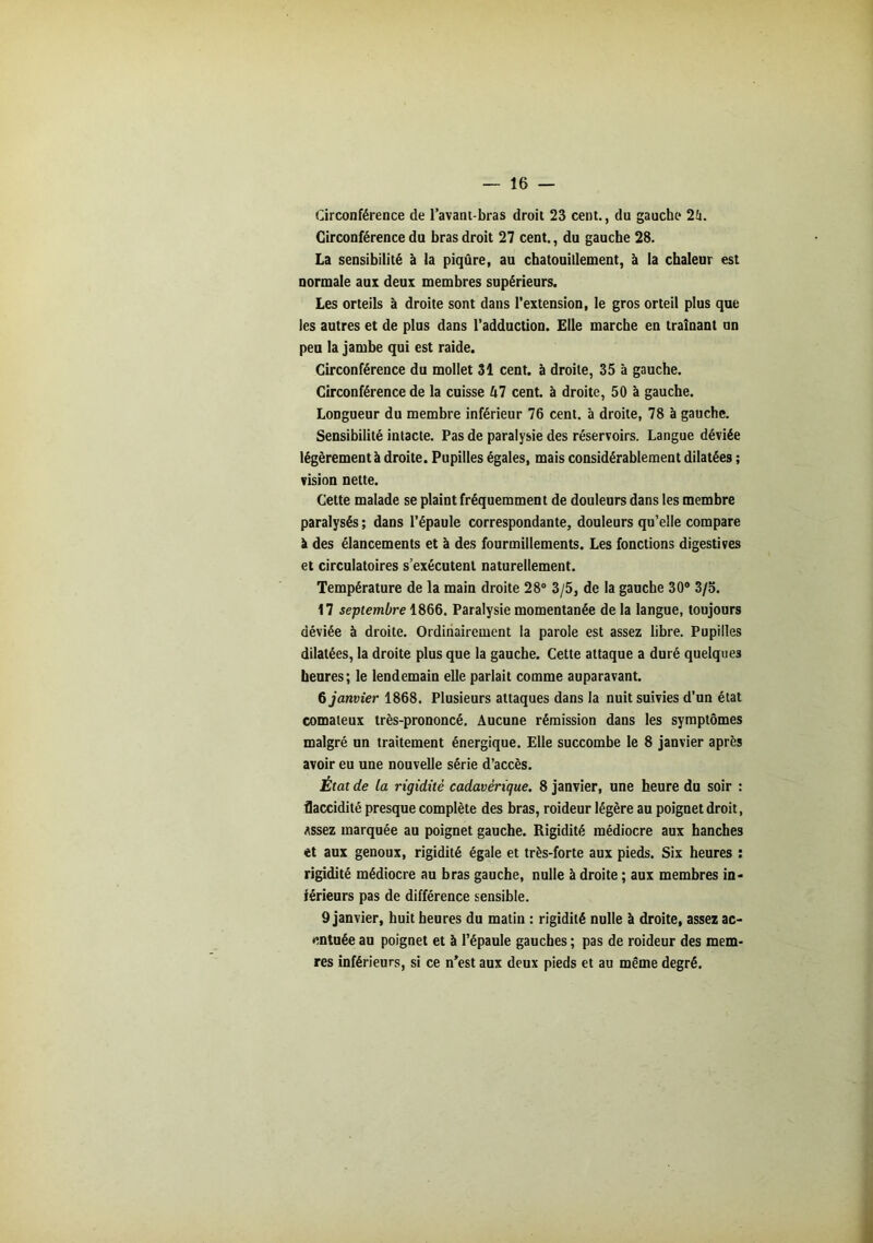 Circonférence de lavant-bras droit 23 cent., du gauche 2fi. Circonférence du bras droit 27 cent., du gauche 28. La sensibilité à la piqûre, au chatouillement, à la chaleur est normale aux deux membres supérieurs. Les orteils à droite sont dans l’extension, le gros orteil plus que les autres et de plus dans l’adduction. Elle marche en traînant un peu la jambe qui est raide. Circonférence du mollet 31 cent, à droite, 35 à gauche. Circonférence de la cuisse kl cent, à droite, 50 à gauche. Longueur du membre inférieur 76 cent, à droite, 78 à gauche. Sensibilité intacte. Pas de paralysie des réservoirs. Langue déviée légèrement à droite. Pupilles égales, mais considérablement dilatées ; vision nette. Cette malade se plaint fréquemment de douleurs dans les membre paralysés ; dans l’épaule correspondante, douleurs qu’elle compare à des élancements et à des fourmillements. Les fonctions digestives et circulatoires s’exécutent naturellement. Température de la main droite 28° 3/5, de la gauche 30° 3/5. 17 septembre 1866. Paralysie momentanée de la langue, toujours déviée à droite. Ordinairement la parole est assez libre. Pupilles dilatées, la droite plus que la gauche. Cette attaque a duré quelques heures; le lendemain elle parlait comme auparavant. 6 janvier 1868. Plusieurs attaques dans la nuit suivies d’un état comateux très-prononcé. Aucune rémission dans les symptômes malgré un traitement énergique. Elle succombe le 8 janvier après avoir eu une nouvelle série d’accès. État de la rigidité cadavérique. 8 janvier, une heure du soir : flaccidité presque complète des bras, roideur légère au poignet droit, Assez marquée au poignet gauche. Rigidité médiocre aux hanches et aux genoux, rigidité égale et très-forte aux pieds. Six heures : rigidité médiocre au bras gauche, nulle à droite ; aux membres in- férieurs pas de différence sensible. 9 janvier, huit heures du matin : rigidité nulle à droite, assez ac- entuée au poignet et à l’épaule gauches ; pas de roideur des mem- res inférieurs, si ce n’est aux deux pieds et au même degré.