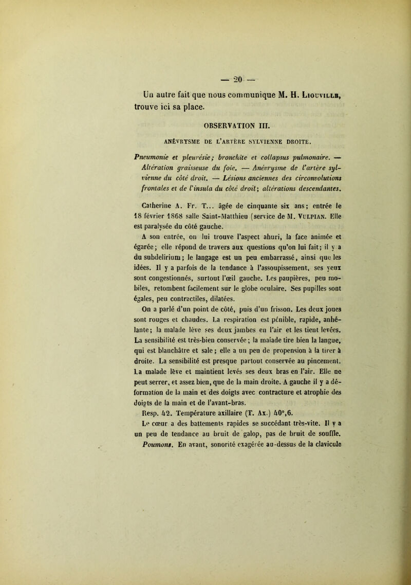 trouve ici sa place. OBSERVATION III. ANÉVRYSME DE L’ARTÈRE SYLVIENNE DROITE. Pneumonie et -pleurésie; bronchite et collapsus pulmonaire. — Altération graisseuse du foie. — Anévrysme de l’artère syl- vienne du côté droit. — Lésions anciennes des circonvolutions frontales et de l'insida du côté droit; altérations descendantes. Catherine A. Fr. T... âgée de cinquante six ans; entrée le 18 février 1868 salle Saint-Matthieu (service de M. Vulpian. Elle est paralysée du côté gauche. A son entrée, on lui trouve l’aspect ahuri, la face animée et égarée; elle répond de travers aux questions qu’on lui fait; il y a du subdeliriuni; le langage est un peu embarrassé, ainsi que les idées. Il y a parfois de la tendance à l’assoupissement, ses yeux sont congestionnés, surtout l’œil gauche. Les paupières, peu mo- biles. retombent facilement sur le globe oculaire. Ses pupilles sont égales, peu contractiles, dilatées. On a parlé d’un point de côté, puis d’un frisson. Les deux joues sont rouges et chaudes. La respiration est pénible, rapide, anhé- lante; la malade lève ses deux jambes en l’air et les tient levées. La sensibilité est très-bien conservée ; la maiade tire bien la langue, qui est blanchâtre et sale ; elle a un peu de propension à la tirer à droite. La sensibilité est presque partout conservée au pincement. La malade lève et maintient levés ses deux bras en l’air. Elle ne peut serrer, et assez bien, que de la main droite. A gauche il y a dé- formation de la main et des doigts avec contracture et atrophie des doigts de la main et de l’avant-bras. Resp. k2. Température axillaire (T. Ax.) A0°,6. Le cœur a des battements rapides se succédant très-vite. Il y a un peu de tendance au bruit de galop, pas de bruit de souffle. Poumons. En avant, sonorité exagérée au -dessus de la clavicule