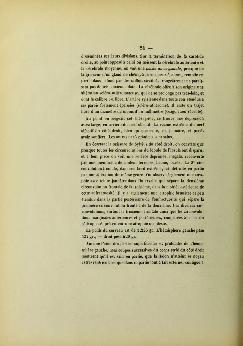 disséminées sur leurs divisions. Sur la terminaison de la carotide droite, au point opposé à celui où naissent la cérébrale antérieure et la cérébrale moyenne, on voit une poche anévrysmale, presque de la grosseur d’un gland de chêne, à parois assez épaisses, remplie en partie dans le fond par des caillots stratifiés, rougeâtres et ne parais- sant pas de très-ancienne date. La cérébrale offre à son origine une altération scléro-athéromateuse, qui ne se prolonge pas très-loin, et dont le calibre est libre. L’artère sylvienne dans toute son étendue a scs parois fortement épaissies (scléro-athérome). Il reste un trajet libre d’un diamètre de moins d’un millimètre (coagulation récente). Au point ou siégeait cet anévrysme, se trouve une dépression assez large, en arrière du nerf olfactif. La racine extrême du nerf olfactif du côté droit, bien qu’apparente, est jaunâtre, et paraît avoir souffert. Les autres nerfs crâniens sont sains. En écartant la scissure de Sylvius du côté droit, on constate que presque toutes les circonvolutions du lobule de l’insula ont disparu, et à leur place on voit une surface déprimée, inégale, recouverte par une membrane de couleur terreuse, brune, ocrée. La 3e cir- convolution frontale, dans son bord extrême, est détruite en partie par une altération du même genre. On observe également une atro- phie avec teinte jaunâtre dans l’intervalle qui sépare la deuxième circonvolution frontale de la troisième, dans la moitié postérieure de cette anfractuosité. Il y a également une atrophie brunâtre et peu étendue dans la partie postérieure de l’anfractuosité qui sépare la première circonvolution frontale de la deuxième. Ces diverses cir- convolutions, surtout la troisième frontale ainsi que les circonvolu- tions marginales antérieures et postérieures, comparées à celles du côté opposé, présentent une atrophie mauifeste. Le poids du cerveau est de 1,225 gr. L’hémisphère gauche pèse 527 gr., — droit pèse 420 gr. Aucune lésion des parties superficielles et profondes de l’hémi- sphère gauche. Des coupes successives du corps strié du côté droit montrent qu’il est sain en partie, que la lésion n’atteint le noyau extra-ventriculaire que dans sa partie tout à fait externe, coutiguë à