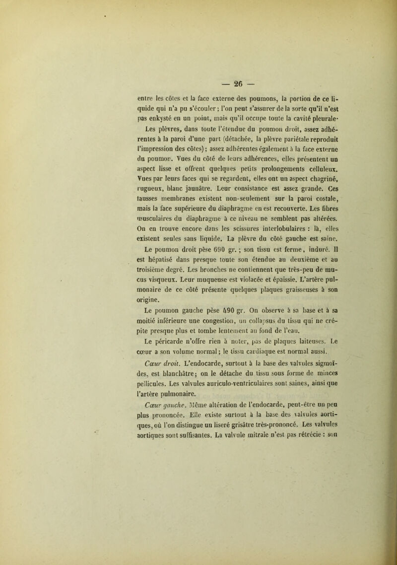 entre les côtes et la face externe des poumons, la portion de ce li- quide qui n’a pu s’écouler ; l’on peut s’assurer de la sorte qu’il n’est pas enkysté en un point, mais qu’il occupe toute la cavité pleurale* Les plèvres, dans toute l’étendue du poumon droit, assez adhé- rentes à la paroi d’une part (détachée, la plèvre pariétale reproduit l’impression des côtes) ; assez adhérentes également à la face externe du poumon. Vues du côté de leurs adhérences, elles présentent un aspect lisse et offrent quelques petits prolongements celluleux. Vues par leurs faces qui se regardent, elles ont un aspect chagriné, rugueux, blanc jaunâtre. Leur consistance est assez grande. Ces fausses membranes existent non-seulement sur la paroi costale, mais la face supérieure du diaphragme en est recouverte. Les fibres musculaires du diaphragme à ce niveau ne semblent pas altérées. On en trouve encore dans les scissures interlobulaires : là, elles existent seules sans liquide. La plèvre du côté gauche est saine. Le poumon droit pèse 690 gr. ; son tissu est ferme, induré. Il est hépatisé dans presque toute son étendue au deuxième et au troisième degré. Les bronches ne contiennent que très-peu de mu- cus visqueux. Leur muqueuse est violacée et épaissie. L’artère pul- monaire de ce côté présente quelques plaques graisseuses à son origine. Le poumon gauche pèse Ô90 gr. On observe à sa base et à sa moitié inférieure une congestion, un collapsus du tissu qui ne cré- pite presque plus et tombe lentement au fond de l’eau. Le péricarde n’offre rien à noter, pas de plaques laiteuses. Le cœur a son volume normal; le tissu cardiaque est normal aussi. Cœur droit. L’endocarde, surtout à la base des valvules sigmoï- des, est blanchâtre; on le détache du tissu sous forme de minces pellicules. Les valvules auriculo-ventriculaires sont saines, ainsi que l’artère pulmonaire. Cœur gauche. Même altération de l’enclocarde, peut-être un peu plus prononcée. Elle existe surtout à la base des valvules aorti- ques, où l’on distingue un liseré grisâtre très-prononcé. Les valvules aortiques sont suffisantes. La valvule mitrale n’est pas rétrécie : son