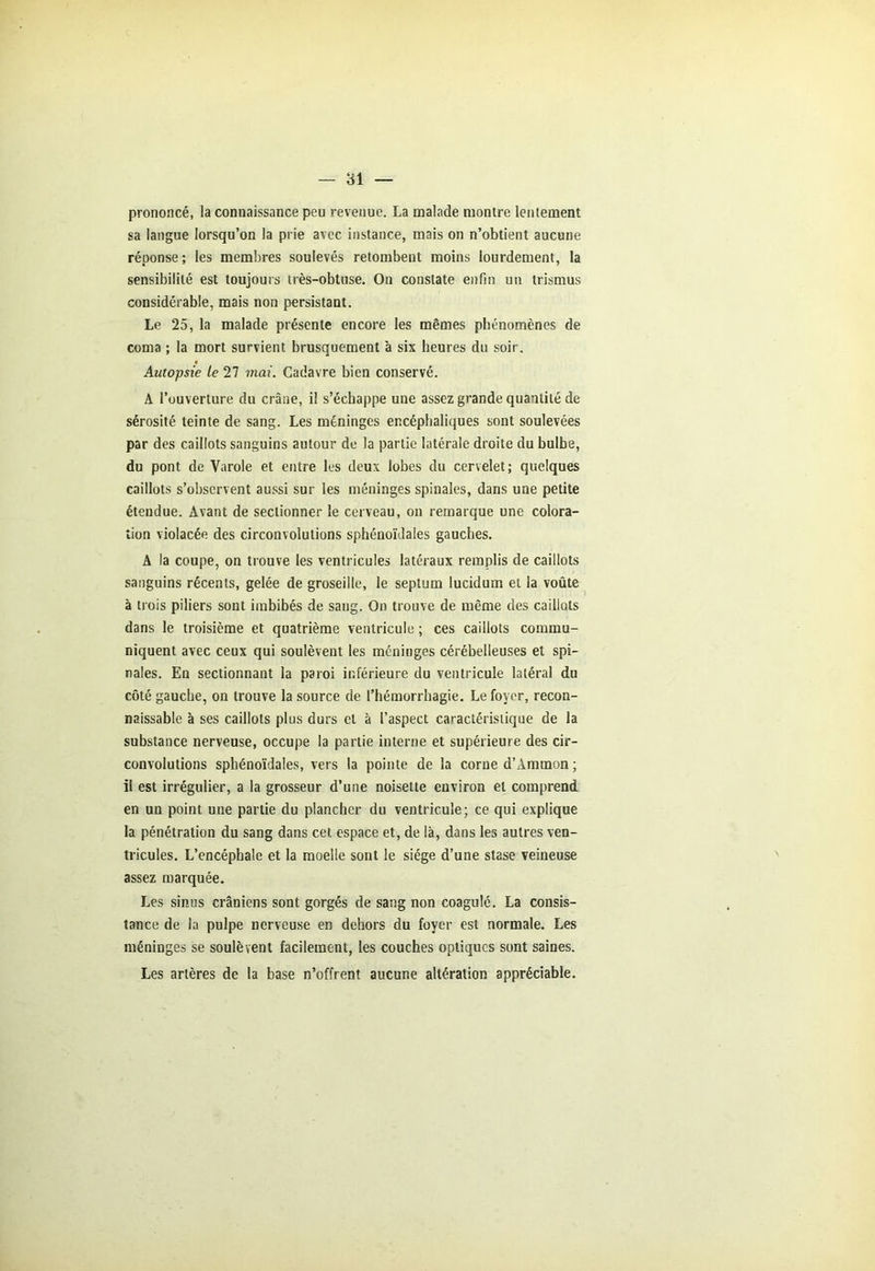 — 81 — prononcé, la connaissance peu revenue. La malade montre lentement sa langue lorsqu’on la prie avec instance, mais on n’obtient aucune réponse; les membres soulevés retombent moins lourdement, la sensibilité est toujours très-obtuse. On constate enfin un trismus considérable, mais non persistant. Le 25, la malade présente encore les mêmes phénomènes de coma ; la mort survient brusquement à six heures du soir. Autopsie le 27 mai. Cadavre bien conservé. A l’ouverture du crâne, il s’échappe une assez grande quantité de sérosité teinte de sang. Les méninges encéphaliques sont soulevées par des caillots sanguins autour de la partie latérale droite du bulbe, du pont de Varole et entre les deux lobes du cervelet; quelques caillots s’observent aussi sur les méninges spinales, dans une petite étendue. Avant de sectionner le cerveau, on remarque une colora- tion violacée des circonvolutions sphénoïdales gauches. A la coupe, on trouve les ventricules latéraux remplis de caillots sanguins récents, gelée de groseille, le septum lucidum et la voûte à trois piliers sont imbibés de sang. On trouve de même des caillots dans le troisième et quatrième ventricule ; ces caillots commu- niquent avec ceux qui soulèvent les méninges cérébelleuses et spi- nales. En sectionnant la paroi inférieure du ventricule latéral du côté gauche, on trouve la source de l’hémorrhagie. Le foyer, recon- naissable à ses caillots plus durs et à l’aspect caractéristique de la substance nerveuse, occupe la partie interne et supérieure des cir- convolutions sphénoïdales, vers la pointe de la corne d’Ammon ; il est irrégulier, a la grosseur d’une noisette environ et comprend en un point une partie du plancher du ventricule; ce qui explique la pénétration du sang dans cet. espace et, de là, dans les autres ven- tricules. L’encéphale et la moelle sont le siège d’une stase veineuse assez marquée. Les sinus crâniens sont gorgés de sang non coagulé. La consis- tance de la pulpe nerveuse en dehors du foyer est normale. Les méninges se soulèvent facilement, les couches optiques sont saines. Les artères de la base n’offrent aucune altération appréciable.