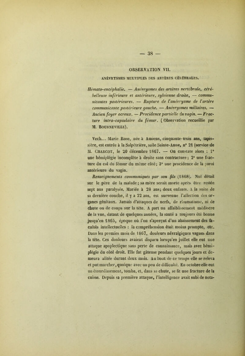 OBSERVATION VII. ANÉVRYSMES MULTIPLES DES ARTÈRES CÉRÉBRALES. Hémato-encèphalie. — Anévrysmes des artères vertébrale, céré- belleuse inférieure et antérieure, sylvienne droite, — commu- nicantes postérieures. — Rupture de l’anévrysme de l'artère communicante postérieure gauche. — Anévrysmes miliaires. — Ancien foyer ocreux. — Procidence partielle du vagin. — Frac- ture intra-capsulaire du fémur. ( Observation recueillie par M. Bourneville). Vech... Marie Rose, née à Amiens, cinquante-trois ans, tapis- sière, est entrée à la Salpêtrière, salle Sainte-Anne, n° 21 (service de M. Charcot, le 20 décembre 1867. — On constate alors : 1° une hémiplégie incomplète à droite sans contracture ; 2° une frac- ture du col du fémur du même côté; 3° une procidence de la paroi antérieure du vagin. Renseignements communiqués par son fils (1868). Nul détail sur le père de la malade; sa mère serait morte après être restée sept ans paralysée. Mariée à 28 ans; deux enfants. A la suite de sa dernière couche, il y a 22 ans, est survenue l’affection des or- ganes génitaux. Jamais d’attaques de nerfs, de rhumatisme, ni de chute ou de coups sur la tête. A part un affaiblissement médiocre de la vue, datant de quelques années, la santé a toujours été bonne jusqu’en 1865, époque où l’on s’aperçut d’un abaissement des fa- cultés intellectuelles : la compréhension était moins prompte, etc. Dans les premies mois de 1867, douleurs névralgiques vagues dans la tête. Ces douleurs avaient disparu lorsqu’en juillet elle eut une attaque apoplectique sans perte de connaissance, mais avec hémi- plégie du côté droit. Elle fut gâteuse pendant quelques jours et de- meura alitée durant deux mois. Au bout de ce temps elle se releva et put marcher, quoique avec un peu de difficulté. En octobre elle eut un étourdissement, tomba, et, dans sa chute, se fit une fracture de la cuisse. Depuis sa première attaque, l’intelligence avait subi de nota-