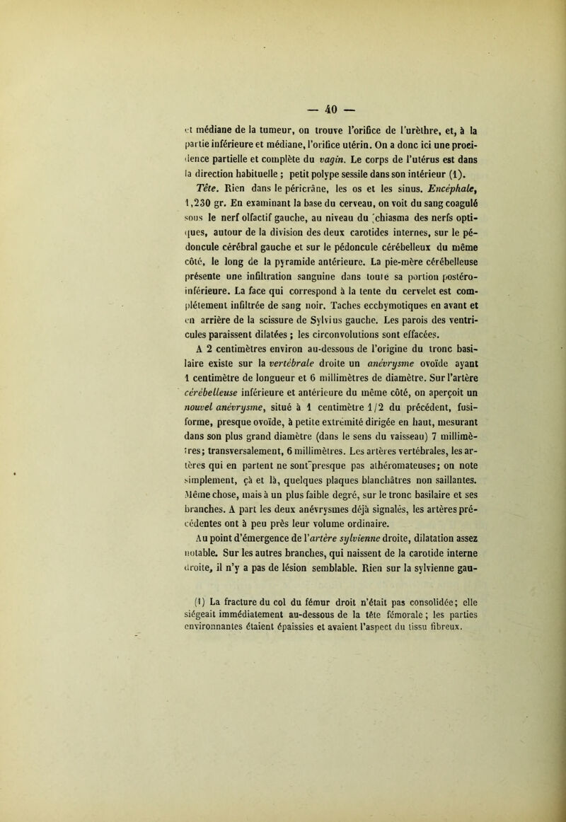 et médiane de la tumeur, on trouve l’orifice de l’urèthre, et, à la partie inférieure et médiane, l’orifice utérin. On a donc ici une proei- dence partielle et complète du vagin. Le corps de l’utérus est dans la direction habituelle ; petit polype sessile dans son intérieur (1). Tête. Rien dans le péri crâne, les os et les sinus. Encéphale, 1,230 gr. En examinant la base du cerveau, on voit du sang coagulé sous le nerf olfactif gauche, au niveau du 'chiasma des nerfs opti- ques, autour de la division des deux carotides internes, sur le pé- doncule cérébral gauche et sur le pédoncule cérébelleux du même côté, le long de la pyramide antérieure. La pie-mère cérébelleuse présente une infiltration sanguine dans toute sa portion postéro- inférieure. La face qui correspond à la tente du cervelet est com- plètement infiltrée de sang noir. Taches eccbymotiques en avant et en arrière de la scissure de Sylvius gauche. Les parois des ventri- cules paraissent dilatées ; les circonvolutions sont effacées. A 2 centimètres environ au-dessous de l’origine du tronc basi- laire existe sur la vertébrale droite un anévrysme ovoïde ayant 1 centimètre de longueur et 6 millimètres de diamètre. Sur l’artère cérébelleuse inférieure et antérieure du même côté, on aperçoit un nouvel anévrysme, situé à 1 centimètre 1/2 du précédent, fusi- forme, presque ovoïde, à petite extrémité dirigée en haut, mesurant dans son plus grand diamètre (dans le sens du vaisseau) 7 millimè- tres; transversalement, 6 millimètres. Les artères vertébrales, les ar- tères qui en partent ne sonfpresque pas athéromateuses; on note simplement, çà et là, quelques plaques blanchâtres non saillantes. Même chose, mais à un plus faible degré, sur le tronc basilaire et ses branches. A part les deux anévrysmes déjà signalés, les artères pré- cédentes ont à peu près leur volume ordinaire. Au point d’émergence de l'artère sylvienne droite, dilatation assez notable. Sur les autres branches, qui naissent de la carotide interne droite, il n’y a pas de lésion semblable. Rien sur la sylvienne gau- (1) La fracture du col du fémur droit n’était pas consolidée; elle siégeait immédiatement au-dessous de la tête fémorale ; les parties environnantes étaient épaissies et avaient l’aspect du tissu fibreux.