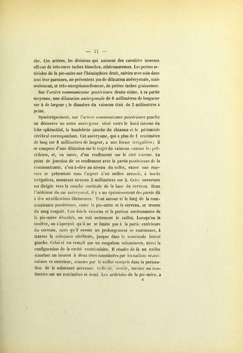 che. Ces artères, les divisions qui naissent des carotides internes offrent de très-rares taches blanches, athéromateuses. Les petites ar- térioles de la pie-mère sur l’hémisphère droit, suivies avec soin dans tout leur parcours, ne présentent pas de dilatation anévrysmale, mais seulement, et très-exceptionnellement, de petites taches graisseuses. Sur l'artère communicante postérieure droite existe, à sa partie moyenne, une dilatation anévrysmale de 6 millimètres de longueur sur k de largeur ; le diamètre du vaisseau était de 2 millimètres à peine. Symétriquement, sur l'artère communicante postérieure gauche on découvre un autre anévrysme, situé entre le bord interne du lobe sphénoïdal, la bandelette gauche du chiasma et le pédoncule cérébral correspondant. Cet anévrysme, qui a plus de 1 centimètre de long sur 8 millimètres de largeur, a une forme irrégulière; il se compose d’une dilatation sur le trajet du vaisseau comme le, pré- cédents, et, en outre, d’un renflement sur le côté interne. Au point de jonction de ce renflement avec la partie postérieure do la communicante, c’est-à-dire au niveau du collet, existe une rup- ture se présentant sous l’aspect d’un orifice arrondi, à bords irréguliers, mesurant environ 2 millimètres sur 3. Celte ouverture est dirigée vers la couche corticale de la base du cerveau. Dans l’intérieur du sac anévrysmal, il y a un épaississement des parois dû à des stratifications fibrineuses. Tout autour et le long de la com- municante postérieure, entre la pie-mère et le cerveau, se trouve du sang coagulé. Une fois le vaisseau et la portion environnante de la pie-mère détachés, on voit nettement le caillot. Lorsqu’on le soulève, on s’aperçoit qu’il ne se limite pas à la partie extérieure du cerveau, mais qu'il envoie un prolongement se continuant, à travers la substance cérébrale, jusque dans le ventricule latéral gauche. Celui-ci est rempli par un coagulum volumineux, avant la configuration de la cavité ventriculaire. Il résulte de là un caillot simulant un boulon à deux têtes constituées par les caillots venlii- culaire et extérieur, réunies par le caillot compris dans la periora- tion de la substance nerveuse. Celle-ci, ovoïde, mesure un cen- timètre sur un centimètre et demi. Les artérioles de la pie-mère, à