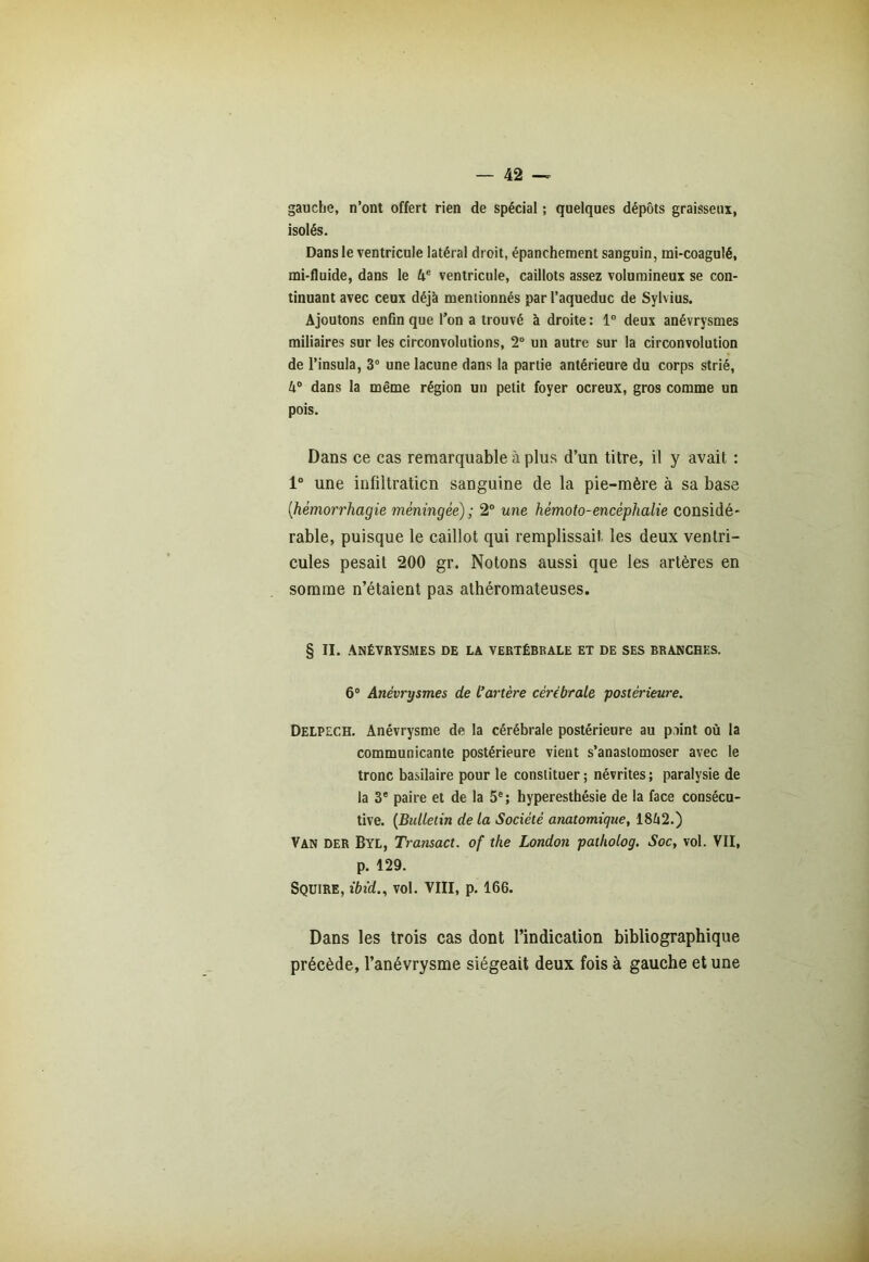 gauche, n’ont offert rien de spécial ; quelques dépôts graisseux, isolés. Dans le ventricule latéral droit, épanchement sanguin, mi-coagulé, mi-fluide, dans le 4e ventricule, caillots assez volumineux se con- tinuant avec ceux déjà mentionnés par l’aqueduc de Sylvius. Ajoutons enfin que l’on a trouvé à droite : 1° deux anévrysmes miliaires sur les circonvolutions, 2° un autre sur la circonvolution de Pinsula, 3° une lacune dans la partie antérieure du corps strié, 4° dans la même région un petit foyer ocreux, gros comme un pois. Dans ce cas remarquable à plus d’un titre, il y avait : 1° une infiltration sanguine de la pie-mère à sa base (.hémorrhagie méningée) ; 2° une hémoto-encèphalie considé- rable, puisque le caillot qui remplissait les deux ventri- cules pesait 200 gr. Notons aussi que les artères en somme n’étaient pas athéromateuses. § II. Anévrysmes de la vertébrale et de ses branches. 6° Anévrysmes de L’artère cérébrale postérieure. Delpech. Anévrysme de la cérébrale postérieure au p.iint où la communicante postérieure vient s’anastomoser avec le tronc basilaire pour le constituer ; névrites ; paralysie de la 3e paire et de la 5e; hyperesthésie de la face consécu- tive. (Bulletin de la Société anatomique, 1842.) Van Der Byl, Transact. of the London patkolog. Socy vol. VII, p. 129. Sqüire, ibid., vol. VIII, p. 166. Dans les trois cas dont l’indication bibliographique précède, l’anévrysme siégeait deux fois à gauche et une