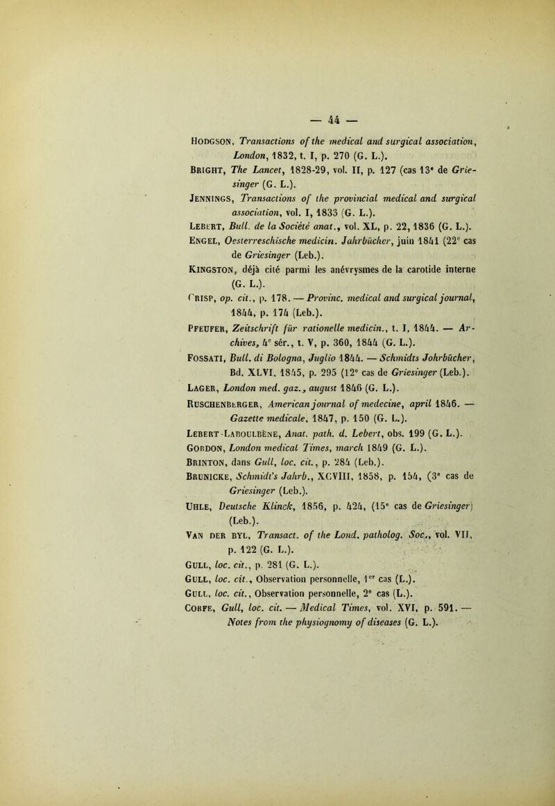 Hodgson, Transactions ofthe medical and surgical association, London, 1832, t. I, p. 270 (G. L.). Bright, The Lancet, 1828-29, vol. II, p. 127 (cas 13* de Grie- singer (G. L.). Jennings, Transactions of lhe provincial medical and surgical association, vol. I, 1833 (G. L.). Lebert, Bull, de la Société anat., vol. XL, p. 22, 1836 (G. L.). Engel, Oesterreschische medicin. Jakrbücher, juin 1841 (22e cas de Griesinger (Leb.). Kingston, déjà cilé parmi les anévrysmes de la carotide interne (G. L.). fRISP, op. cil., p. 178. — Provinc. medical and surgical journal, 1844, p. 174 (Leb.). Pfeufer, Zeitschrift fur rationelle medicin., t. I, 1844. — Ar- chives, 4e sér., t. V, p. 360, 1844 (G. L.). Fossati, Bull, di Bologna, Juglio 1844. —Schmidts Johrbücher, Bd. XLVI, 1845, p. 295 (12e cas de Griesinger (Leb.). Lager, London med. gaz., august 1846 (G. L.). Ruschenberger, American journal of medecine, april 1846. — Gazette medicale, 1847, p. 150 (G. L.). Lebert Laboulbène, Anat. path. d. Lebert, obs. 199 (G. L.). Gordon, London medical Times, mardi 1849 (G. L.). Brinton, dans Gull, loc. cit., p. 284 (Leb.). Brunicke, Schmidt's Jahrb., XCVIII, 1858, p. 154, (3* cas de Griesinger (Leb.). Uhle, Deutsche Klinck, 1856, p. 424, (15* cas de Griesinger) (Leb.). Van der byl, Transact. of the Lond. patholog. Soc., vol. VII, p. 122 (G. L.). Gull, loc. cit., p. 281 (G. L.). Gull, loc. cit.. Observation personnelle, 1er cas (L.). Gull, loc. cit.. Observation personnelle, 2e cas (L.). Corfe, Gull, loc. cit.—Medical Times, vol. XVI, p. 591.— Notes from the physiognomy of diseases (G. L.).