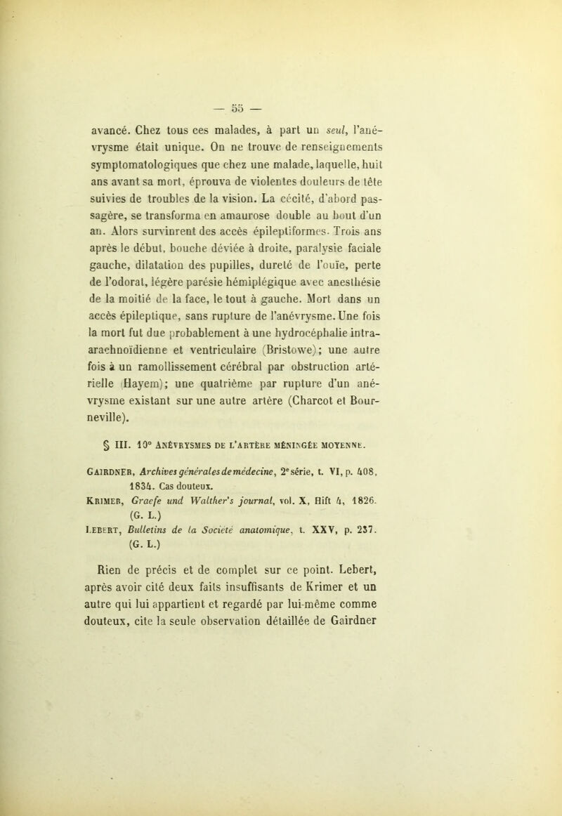 avancé. Chez tous ces malades, à part un seul, l’ané- vrysme était unique. On ne trouve de renseignements symptomatologiques que chez une malade, laquelle, huit ans avant sa mort, éprouva de violentes douleurs de tête suivies de troubles de la vision. La cécité, d’abord pas- sagère, se transforma en amaurose double au bout d’un an. Alors survinrent des accès épileptiformes- Trois ans après le début, bouche déviée à droite, paralysie faciale gauche, dilatation des pupilles, dureté de l’ouïe, perte de l’odorat, légère parésie hémiplégique avec anesthésie de la moitié de la face, le tout à gauche. Mort dans un accès épileptique, sans rupture de l’anévrysme. Une fois la mort fut due probablement à une hydrocéphalie intra- arachnoïdienne et ventriculaire (Bristowe); une autre fois à un ramollissement cérébral par obstruction arté- rielle Hayem); une quatrième par rupture d’un ané- vrysme existant sur une autre artère (Charcot et Bour- neville). § III. 10° Anévrysmes de l’artère méningée moyenne. GairdnER, Archives générales de médecine, 2e série, t. VI, p. 408, 1834. Cas douteux. KRIMER, Graefe und Walther's journal, vol. X, Hift h, 1826. (G. L.) I.ebert, Bulletins de la Société anatomique, t. XXV, p. 237. (G. L.) Rien de précis et de complet sur ce point. Lebert, après avoir cité deux faits insuffisants de Krimer et un autre qui lui appartient et regardé par lui-même comme douteux, cite la seule observation détaillée de Gairdner