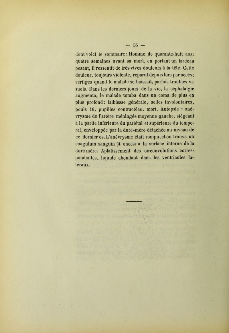 dont voici le sommaire : Homme de quarante-huit ans; quatre semaines avant sa mort, en portant un fardeau pesant, il ressentit de très-vives douleurs à la tête. Cette douleur, toujours violente, reparut depuis lors par accès; vertiges quand le malade se baissait, parfois troubles vi- suels. Dans les derniers jours de la vie, la céphalalgie augmenta, le malade tomba dans un coma de plus en plus profond; faiblesse générale, selles involontaires, pouls 46, pupilles contractées, mort. Autopsie : ané- vrysme de l’artère méningée moyenne gauche, siégeant à la partie inférieure du pariétal et supérieure du tempo- ral, enveloppée par la dure-mère détachée au niveau de ce dernier os. L’anévrysme était rompu, et on trouva un coagulum sanguin (4 onces) à la surface interne de la dure-mère. Aplatissement des circonvolutions corres- pondantes, liquide abondant dans les ventricules la- téraux.