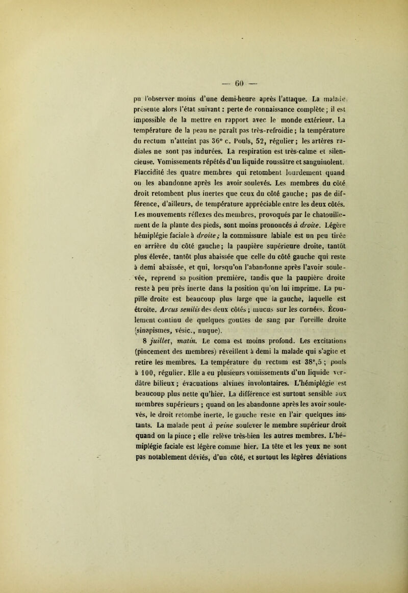 pu l’observer moins d’une demi-heure après l’attaque. La malade présente alors l’état suivant : perte de connaissance complète; il est impossible de la mettre en rapport avec le monde extérieur. La température de la peau ne paraît pas très-refroidie ; la température du rectum n’atteint pas 36° c. Pouls, 52, régulier; les artères ra- diales ne sont pas indurées. La respiration est très-calme et silen- cieuse. Vomissements répétés d’un liquide roussâtre et sanguinolent. Flaccidité des quatre membres qui retombent lourdement quand on les abandonne après les avoir soulevés. Les membres du côté droit retombent plus inertes que ceux du côté gauche ; pas de dif- férence, d’ailleurs, de température appréciable entre les deux côtés. Les mouvements réflexes des membres, provoqués par le chatouille- ment de la plante des pieds, sont moins prononcés à droite. Légère hémiplégie faciale à droite; la commissure labiale est un peu tirée en arrière du côté gauche; la paupière supérieure droite, tantôt plus élevée, tantôt plus abaissée que celle du côté gauche qui reste à demi abaissée, et qui, lorsqu’on l’abandonne après l’avoir soule- vée, reprend sa position première, tandis que la paupière droite reste à peu près inerte dans la position qu’on lui imprime. La pu- pille droite est beaucoup plus large que la gauche, laquelle est étroite. Arcus senilis des deux côtés ; mucus sur les cornées. Écou- lement continu de quelques gouttes de sang par l’oreille droite (sinapismes, vésic., nuque). 8 juillet, matin. Le coma est moins profond. Les excitations (pincement des membres) réveillent à demi la malade qui s’agite et retire les membres. La température du rectum est 38°,5 ; pouls à 100, régulier. Elle a eu plusieurs vomissements d’un liquide ver- dâtre bilieux ; évacuations alvines involontaires. L’hémiplégie est beaucoup plus nette qu’hier. La différence est surtout sensible aux membres supérieurs ; quand on les abandonne après les avoir soule- vés, le droit retombe inerte, le gauche reste en l’air quelques ins- tants. La malade peut à -peine soulever le membre supérieur droit quand on la pince ; elle relève très-bien les autres membres. L’hé- miplégie faciale est légère comme hier. La tête et les yeux ne sont pas notablement déviés, d’un côté, et surtout les légères déviations