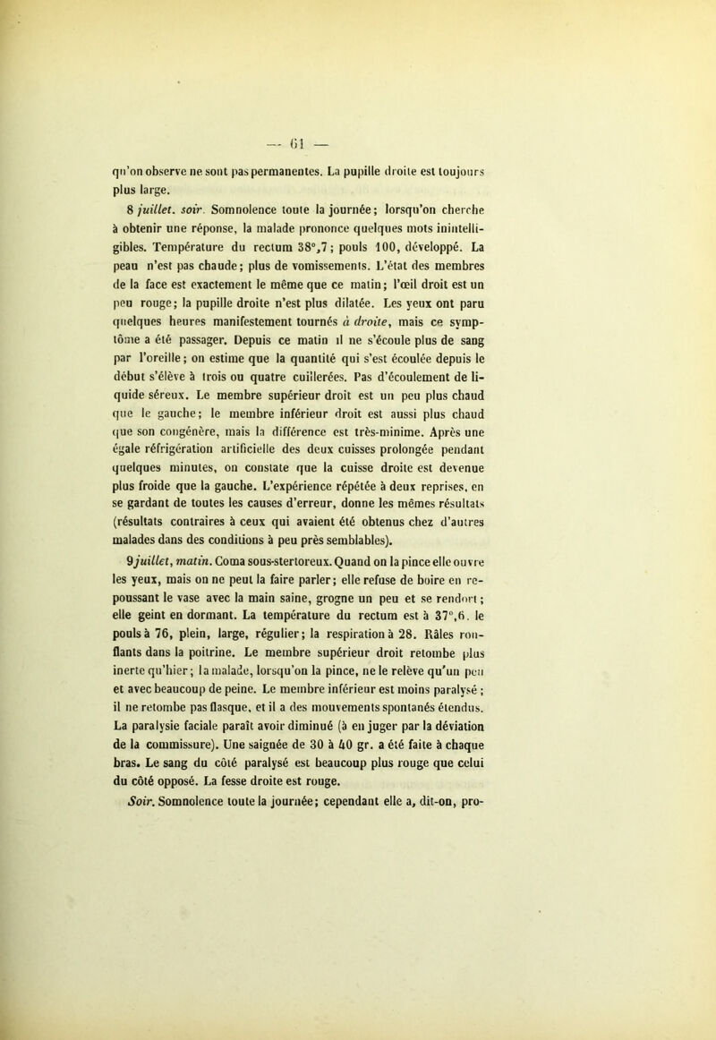 — «1 qu’on observe ne sont pas permanentes. La pupille droite est toujours plus large. 8 juillet, soir. Somnolence toute la journée; lorsqu’on cherche à obtenir une réponse, la malade prononce quelques mots inintelli- gibles. Température du rectum 38°,7 ; pouls 100, développé. La peau n’est pas chaude; plus de vomissements. L’état des membres de la face est exactement le même que ce matin; l’œil droit est un peu rouge; la pupille droite n’est plus dilatée. Les yeux ont paru quelques heures manifestement tournés à droite, mais ce symp- tôme a été passager. Depuis ce matin il ne s’écoule plus de sang par l’oreille; on estime que la quantité qui s’est écoulée depuis le début s’élève à trois ou quatre cuillerées. Pas d’écoulement de li- quide séreux. Le membre supérieur droit est un peu plus chaud que le gauche; le membre inférieur droit est aussi plus chaud que son congénère, mais la différence est très-minime. Après une égale réfrigération artificielle des deux cuisses prolongée pendant quelques minutes, on constate que la cuisse droite est devenue plus froide que la gauche. L’expérience répétée à deux reprises, en se gardant de toutes les causes d’erreur, donne les mêmes résultats (résultats contraires à ceux qui avaient été obtenus chez d’autres malades dans des conditions à peu près semblables). 9juillet, matin. Coma sous-sterloreux. Quand on la pince elle ouvre les yeux, mais on ne peut la faire parler; elle refuse de boire en re- poussant le vase avec la main saine, grogne un peu et se rendort ; elle geint en dormant. La température du rectum est à 37°,b. le pouls à 76, plein, large, régulier; la respiration à 28. Râles ron- flants dans la poitrine. Le membre supérieur droit retombe plus inerte qu’hier ; la malade, lorsqu’on la pince, ne le relève qu'un peu et avec beaucoup de peine. Le membre inférieur est moins paralysé ; il ne retombe pas flasque, et il a des mouvements spontanés étendus. La paralysie faciale paraît avoir diminué (à en juger par la déviation de la commissure). Une saignée de 30 à ftO gr. a été faite à chaque bras. Le sang du côté paralysé est beaucoup plus rouge que celui du côté opposé. La fesse droite est rouge. Soir. Somnolence toute la journée; cependant elle a, dit-on, pro-