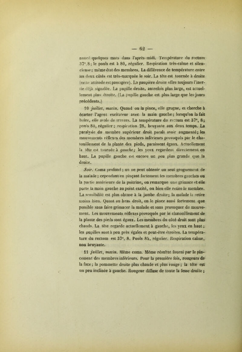 nonce quelques mots dans l’après-midi. Température du rectum 37°,8; le pouls est à 80, régulier. Respiration très-calme et silen- cieuse; même état des membres. La différence de température entre tes deux côtés est très-marquée le soir. La tête est tournée à droite (cette attitude est passagère). La paupière droite offre toujours l’iner- tie déjà signalée. La pupille droite, autrefois plus large, est actuel- lement plus étroite. (La pupille gauche est plus large que les jours précédents.) 10 juillet, malin. Quand on la pince, elle grogne, et cherche à écarter l’agent excitateur avec la main gauche; lorsqu’on la fait boire, elle avale de travers. La température du rectum est 37°, 8; pouls 80, régulier; respiration 28, bruyante aux deux temps. La paralysie du membre supérieur droit paraît avoir augmenté; les mouvements réflexes des membres inférieurs provoqués par le cha- touillement de la plante, des pieds, paraissent égaux. Actuellement la tête est touruée à gauche; les yeux regardent directement en haut. La pupille gauche est encore un peu plus grande que la droite. Soir. Coma profond ; on ne peut obtenir un seul grognement de la malade; cependant eu pinçant fortement les membres gauches ou la partie antérieure de la poitrine, on remarque une grimace et elle porte la main gauche au point excité, ou bien elle relire le membre. La sensibililé est plus obtuse à la jambe droite; la malade la relire moins bien. Quaut au bras droit, on le pince aussi fortement que possible sans faire grimacer la malade et sans provoquer de mouve- ment. Les mouvements réflexes provoqués par le chatouillement de la plante des pieds sont égaux. Les membres du côté droit sont plus chauds. La tête regarde actuellement à gauche, les yeux en haut ; les pupilles sont à peu près égales et peut-être étroites. La tempéra- ture du rectum est 37°, 8. Pouls 84, régulier. Respiration calme, non bruyante. 11 juillet, malin. Même coma. Même résultat fourni par le pin- cement des membres inférieurs. Pour la première fois, rougeurs de la face ; la pommette droite plus chaude et plus rouge ; la tête est un peu inclinée à gauche. Rougeur diffuse de toute la fesse droite ;