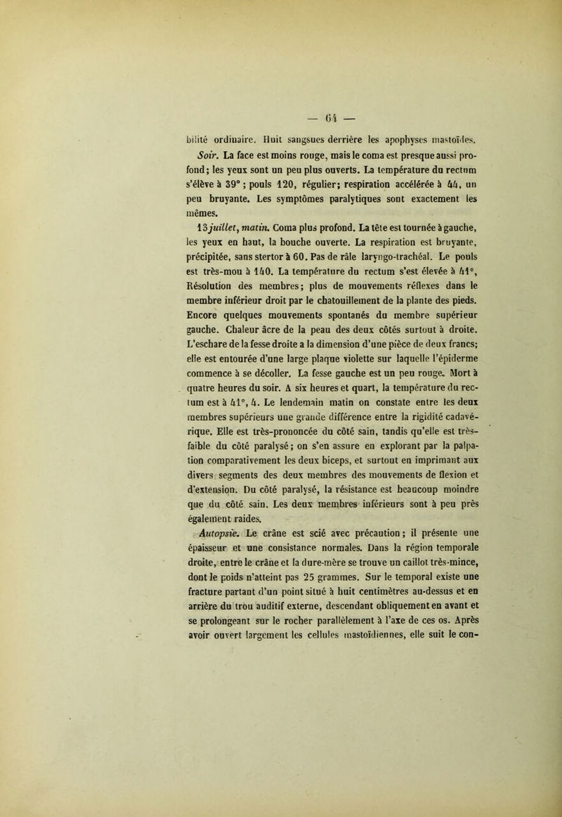 bilité ordinaire. Huit sangsues derrière les apophyses mastoïdes. Soir. La face est moins rouge, mais le coma est presque aussi pro- fond; les yeux sont un peu plus ouverts. La température du rectum s’élève à 39° ; pouls 120, régulier; respiration accélérée à 44, un peu bruyante. Les symptômes paralytiques sont exactement les mêmes. \?>juillet, matin. Coma plus profond. La tête est tournée à gauche, les yeux en haut, la bouche ouverte. La respiration est bruyante, précipitée, sans stertor à 60. Pas de râle laryngo-trachéal. Le pouls est très-mou à 140. La température du rectum s’est élevée à 41°, Résolution des membres; plus de mouvements réflexes dans le membre inférieur droit par le chatouillement de la plante des pieds. Encore quelques mouvements spontanés du membre supérieur gauche. Chaleur âcre de la peau des deux côtés surtout à droite. L’eschare de la fesse droite a la dimension d’une pièce de deux francs; elle est entourée d’une large plaque violette sur laquelle l’épiderme commence à se décoller. La fesse gauche est un peu rouge. Mort à quatre heures du soir. A six heures et quart, la température du rec- tum est à 41°, 4. Le lendemain matin on constate entre les deux membres supérieurs uue grande différence entre la rigidité cadavé- rique. Elle est très-prononcée du côté sain, tandis qu’elle est très- faible du côté paralysé; on s’en assure en explorant par la palpa- tion comparativement les deux biceps, et surtout en imprimant aux divers segments des deux membres des mouvements de flexion et d’extension. Du côté paralysé, la résistance est beaucoup moindre que du côté sain. Les deux membres inférieurs sont à peu près également raides. Autopsie. Le crâne est scié avec précaution ; il présente une épaisseur et une consistance normales. Dans la région temporale droite, entre le crâne et la dure-mère se trouve un caillot très-mince, dont le poids n’atteint pas 25 grammes. Sur le temporal existe une fracture partant d’un point situé à huit centimètres au-dessus et en arrière du trou auditif externe, descendant obliquement en avant et se prolongeant sur le rocher parallèlement à l’axe de ces os. Après avoir ouvert largement les cellules mastoïdiennes, elle suit leçon-