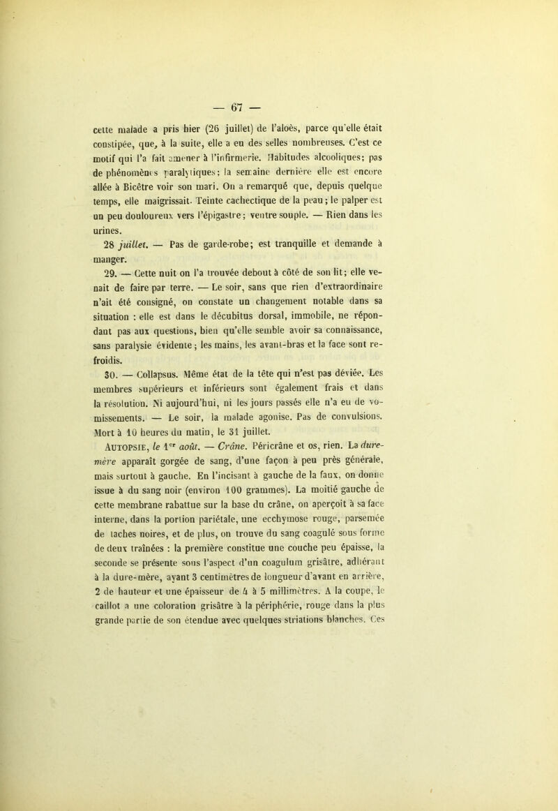 cette malade a pris hier (26 juillet) de l’aloès, parce qu elle était constipée, que, à la suite, elle a eu des selles nombreuses. C’est ce motif qui l’a fait amener à l’infirmerie. Habitudes alcooliques; pas de phénomène s paraly tiques; la semaine dernière elle est encore allée à Bicêtre voir son mari. On a remarqué que, depuis quelque temps, elle maigrissait. Teinte cachectique de la peau ; le palper est un peu douloureux vers l’épigastre; ventre souple. — Rien dans les urines. 28 juillet. — Pas de garde-robe ; est tranquille et demande à manger. 29. — Cette nuit on l’a trouvée debout à côté de son lit; elle ve- nait de faire par terre. — Le soir, sans que rien d’extraordinaire n’ait été consigné, on constate un changement notable dans sa situation ; elle est dans le décubitus dorsal, immobile, ne répon- dant pas aux questions, bien qu’elle semble avoir sa connaissance, sans paralysie évidente ; les mains, les avant-bras et la face sont re- froidis. 30. — Collapsus. Même état de la tête qui n’est pas déviée. Les membres supérieurs et inférieurs sont également frais et dans la résolution. Ni aujourd’hui, ni les jours passés elle n’a eu de vo- missements. — Le soir, la malade agonise. Pas de convulsions. Mort à 10 heures du matin, le 31 juillet. Autopsie, le 1er août. — Crâne. Péricrâne et os, rien. La dure- mère apparaît gorgée de sang, d’une façon à peu près générale, mais surtout à gauche. En l’incisant à gauche de la faux, on donne issue à du sang noir (environ 100 grammes). La moitié gauche de cette membrane rabattue sur la base du crâne, on aperçoit à sa face interne, dans la portion pariétale, une ecchymose rouge, parsemée de taches noires, et de plus, on trouve du sang coagulé sous forme de deux traînées : la première constitue une couche peu épaisse, la seconde se présente sous l’aspect d’un coagulura grisâtre, adhérant à la dure-mère, ayant 3 centimètres de longueur d’avant en arrière, 2 de hauteur et une épaisseur de 4 à 5 millimètres. A la coupe, le caillot a une coloration grisâtre à la périphérie, rouge dans la plus grande partie de son étendue avec quelques striations blanches. Ces