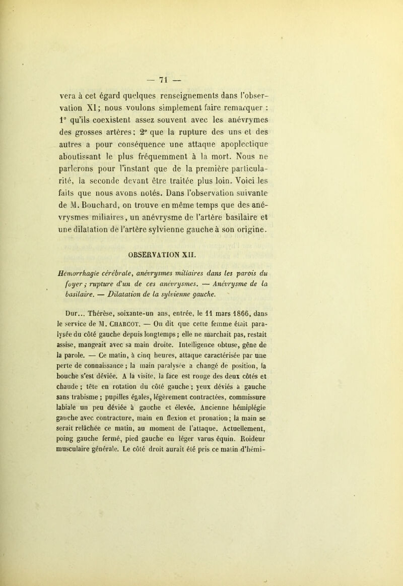 vera à cet égard quelques renseignements dans l’obser- vation XI ; nous voulons simplement faire remarquer : 1° qu’ils coexistent assez souvent avec les anévrymes des grosses artères; 2° que la rupture des uns et des autres a pour conséquence une attaque apoplectique aboutissant le plus fréquemment à la mort. Nous ne parlerons pour l’instant que de la première particula- rité, la seconde devant être traitée plus loin. Voici les faits que nous avons notés. Dans l’observation suivante de M. Boucbard, on trouve en même temps que des ané- vrysmes miliaires, un anévrysme de l’artère basilaire et une dilatation de l’artère sylvienne gauche à son origine. OBSERVATION XII. Hémorrhagie cérébrale, anévrysmes miliaires dans les parois du foyer ; rupture d'un de ces anévrysmes. — Anévrysme de la basilaire. — Dilatation de la sylvienne gauche. Dur... Thérèse, soixante-un ans, entrée, le 11 mars 1866, dans le service de M. Charcot. — On dit que cette femme était para- lysée du côté gauche depuis longtemps ; elle ne marchait pas, restait assise, mangeait avec sa main droite. Intelligence obtuse, gêne de la parole. — Ce matin, à cinq heures, attaque caractérisée par une perte de connaissance ; la main paralysée a changé de position, la bouche s’est déviée. A la visite, la face est rouge des deux côtés et chaude ; tête en rotation du côté gauche ; yeux déviés à gauche sans irabisme ; pupilles égales, légèrement contractées, commissure labiale un peu déviée à gauche et élevée. Ancienne hémiplégie gauche avec contracture, main en flexion et pronation ; la main se serait relâchée ce matin, au moment de l’attaque. Actuellement, poing gauche fermé, pied gauche en léger varus équin. Roideur musculaire générale. Le côté droit aurait été pris ce matin d’hémi-