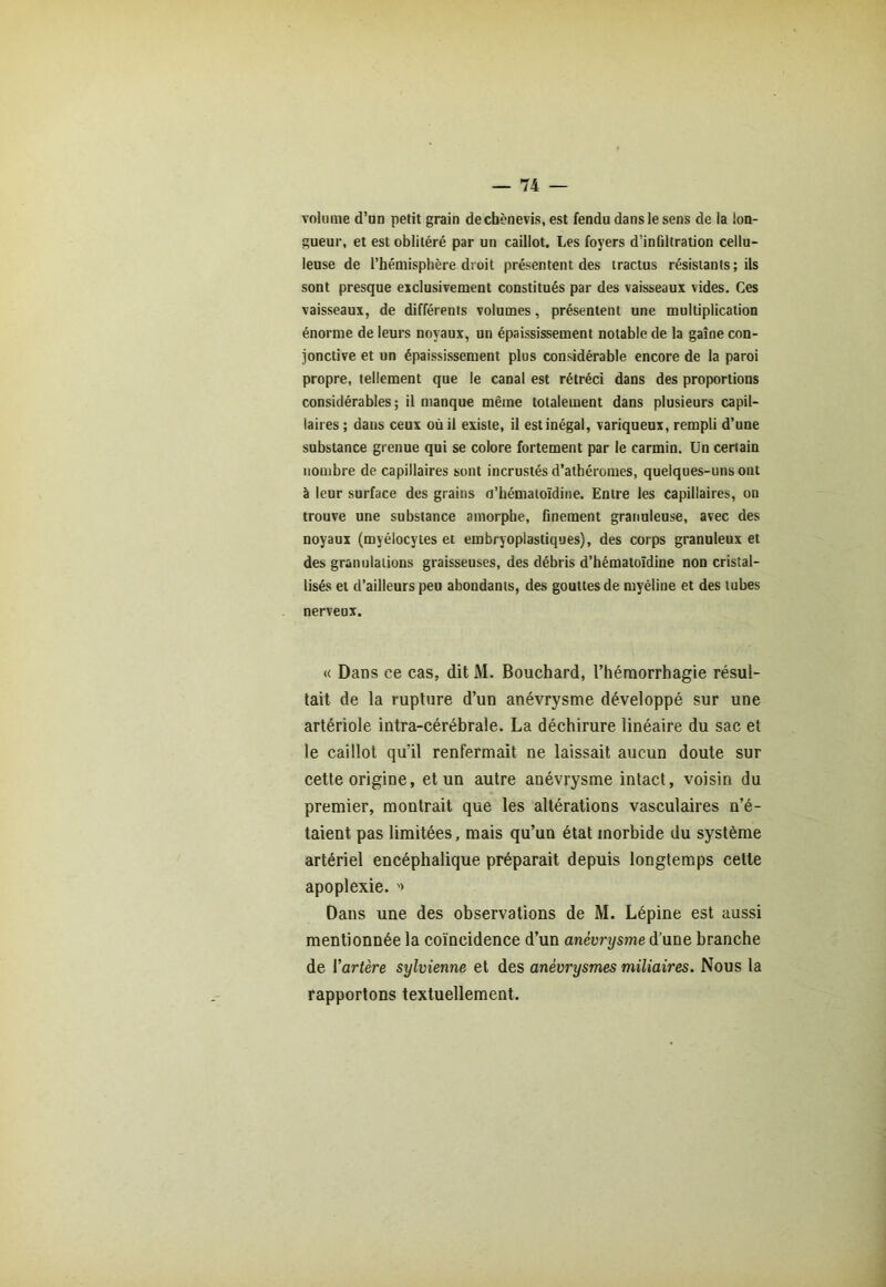 volume d’un petit grain decbènevis, est fendu dans le sens de la lon- gueur, et est oblitéré par un caillot. Les foyers d’infiltration cellu- leuse de l’hémisphère droit présentent des tractus résistants; ils sont presque exclusivement constitués par des vaisseaux vides. Ces vaisseaux, de différents volumes, présentent une multiplication énorme de leurs noyaux, un épaississement notable de la gaine con- jonctive et un épaississement plus considérable encore de la paroi propre, tellement que le canal est rétréci dans des proportions considérables; il manque même totalement dans plusieurs capil- laires ; dans ceux où il existe, il est inégal, variqueux, rempli d’une substance grenue qui se colore fortement par le carmin. Un certain nombre de capillaires sont incrustés d’atbéromes, quelques-uns ont à leur surface des grains o’hématoïdine. Entre les capillaires, on trouve une substance amorphe, finement granuleuse, avec des noyaux (myélocytes et embryoplasliques), des corps granuleux et des granulations graisseuses, des débris d’hématoïdine non cristal- lisés et d’ailleurs peu abondants, des gouttes de myéline et des tubes nerveux. « Dans ce cas, dit M. Bouchard, l’hémorrhagie résul- tait de la rupture d’un anévrysme développé sur une artériole intra-cérébrale. La déchirure linéaire du sac et le caillot qu’il renfermait ne laissait aucun doute sur cette origine, et un autre anévrysme intact, voisin du premier, montrait que les altérations vasculaires n’é- taient pas limitées, mais qu’un état morbide du système artériel encéphalique préparait depuis longtemps cette apoplexie. '» Dans une des observations de M. Lépine est aussi mentionnée la coïncidence d’un anévrysme d’une branche de ['artère sylvienne et des anévrysmes miliaires. Nous la rapportons textuellement.