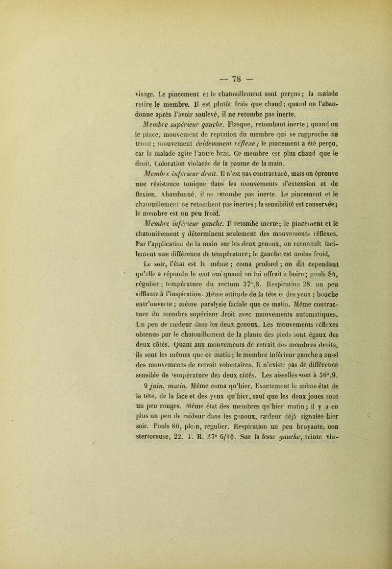 visage. Le pincement et le chatouillement sont perçus; la malade retire le membre. Il est plutôt frais que chaud; quand on l’aban- donne après l’avoir soulevé, il ne retombe pas inerte. Membre supérieur gauche. Flasque, retombant inerte ; quand on le pince, mouvement de reptation du membre qui se rapproche du tronc; mouvement évidemment réflexe; le pincement a été perçu, car la malade agite l’autre bras. Ce membre est plus chaud que le droit. Coloration violacée de la paume de la main. Membre inférieur droit. Il n’est oas contracturé, mais on éprouve une résistance tonique dans les mouvements d’extension et de flexion. Abandonné, il ne retombe pas inerte. Le pincement et le chatouillement ne retombent pas inertes ; la sensibilité est conservée ; le membre est un peu froid. Membre inférieur gauche. Il retombe inerte; le pincement et le chatouillement y déterminent seulement des mouvements réflexes. Par l’application de la main sur les deux genoux, on reconnaît faci- lement une différence de température; le gauche est moins froid. Le soir, l’état est le même ; coma profond ; on dit cependant qu’elle a répondu le root oui quand on lui offrait a boire; pouls 84, régulier ; température du rectum 37°,8. Respiration 28 un peu sifflante à l’iuspiration. I\lême attitude de la tête et des yeux ; bouche entr’ouverte ; même paralysie faciale que ce matin. Même contrac- ture du membre supérieur droit avec mouvements automatiques. Ln peu de roideur dans les deux genoux. Les mouvements réflexes obtenus par le chatouillement de la plante des pieds sont égaux des deux côtés. Quant aux mouvements de retrait des membres droits, ils sont les mêmes que ce matin ; le membre inférieur gauche a aussi des mouvements de retrait volontaires. Il n’existe pas de différence sensible de température des deux côtés. Les aisselles sont à 36°.9. 9 juin, matin. Même coma qu’hier. Exactement le même état de la tête, de la face et des yeux qu’hier, sauf que les deux joues sont un peu rouges. Même état des membres qu’hier matin ; il y a en plus un peu de raideur dans les genoux, raideur déjà signalée hier soir. Pouls 80, plein, régulier. Respiration un peu bruyante, non stertoreuse, 22. T. R. 37° 6/10. Sur la fesse gauche, teinte vio-