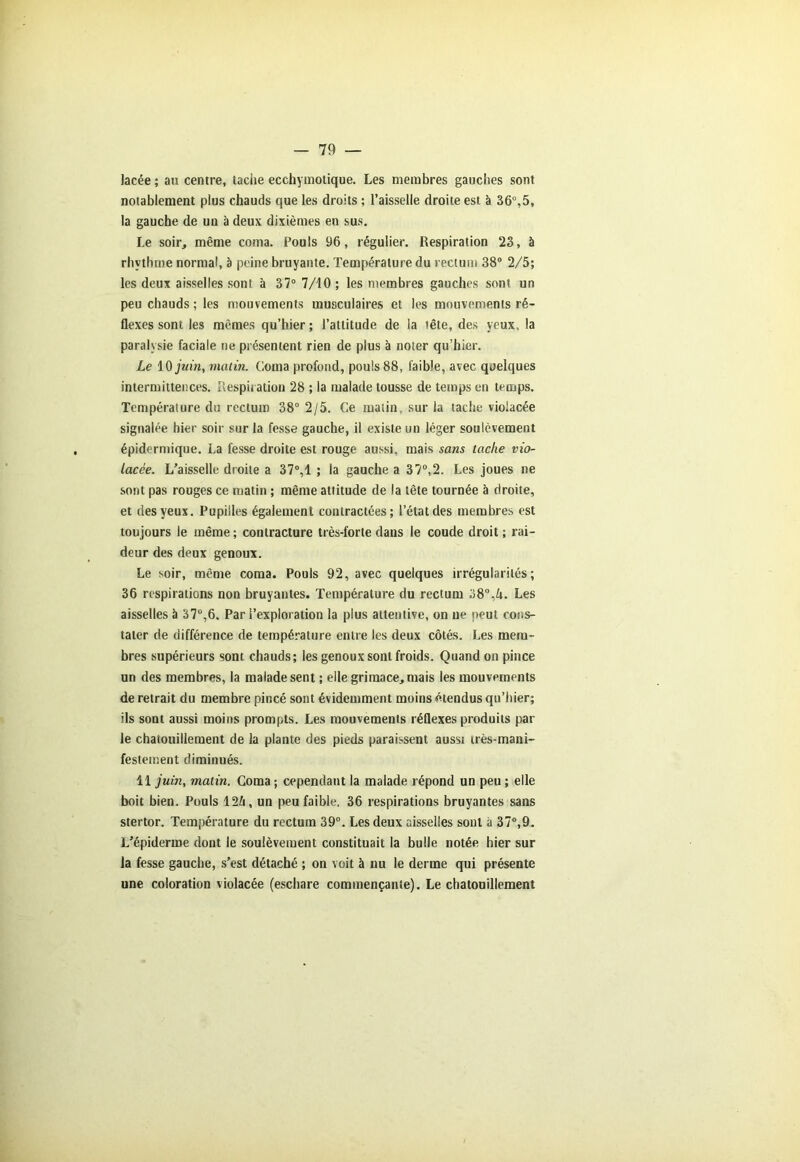 lacée ; au centre, tacite ecchymotique. Les membres gauches sont notablement plus chauds que les droits ; l’aisselle droite est à 36°,5, la gauche de un à deux dixièmes en sus. Le soir, même coma. Pouls 96, régulier. Respiration 23, à rhythme normal, à peine bruyante. Température du rectum 38° 2/5; les deux aisselles sont à 37° 7/10 ; les membres gauches sont un peu chauds ; les mouvements musculaires et les mouvements ré- flexes sont les mêmes qu’hier; l’attitude de la tête, des yeux, la paralysie faciale ne présentent rien de plus à noter qu’hier. Le 10 juin, malin. Coma profond, pouls 88, faib'e, avec quelques intermittences. Respiration 28 ; la malade tousse de temps en temps. Température du rectum 38° 2/5. Ce matin, sur la tache violacée signalée hier soir sur la fesse gauche, il existe un léger soulèvement épidermique. La fesse droite est rouge aussi, mais sans tache vio- lacée. L’aisselle droite a 37°,1 ; la gauche a 37°,2. Les joues ne sont pas rouges ce matin ; même attitude de la tête tournée à droite, et des yeux. Pupilles également contractées; l’état des membres est toujours le même ; contracture très-forte dans le coude droit ; rai- deur des deux genoux. Le soir, même coma. Pouls 92, avec quelques irrégularités; 36 respirations non bruyantes. Température du rectum 38°,k. Les aisselles à 37u,6. Par l’exploration la plus attentive, on ne peut cons- tater de différence de température entre les deux côtés. Les mem- bres supérieurs sont chauds; les genoux sont froids. Quand on pince un des membres, la malade sent ; elle grimace, mais les mouvements de retrait du membre pincé sont évidemment moins étendus qu’hier; ils sont aussi moins prompts. Les mouvements réflexes produits par le chatouillement de la plante des pieds paraissent aussi très-mani- festement diminués. 11 juin, matin. Coma ; cependant la malade répond un peu ; elle boit bien. Pouls 12/i, un peu faible. 36 respirations bruyantes sans stertor. Température du rectum 39°. Les deux aisselles sont à 37°,9. L’épiderme dont le soulèvement constituait la bulle notée hier sur la fesse gauche, s’est détaché ; on voit à nu le derme qui présente une coloration violacée (eschare commençante). Le chatouillement