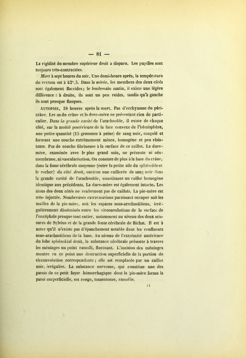 La rigidité du membre supérieur droit a disparu. Les pupilles sont toujours très-contractées. Mort à sept heures du soir. Une demi-heure après, la température du rectum est à 42°,5. Dans la soirée, les membres des deux côtés sont également flaccides; le lendemain matin, il existe une légère différence : à droite, ils sont un peu raides, taudis qu'à gauche ils sont presque flasques. Autopsie, 38 heures après la mort. Pas d’ecchymose du péri- crâne. Les os du crâne et la dure-mère ne présentent rien de parti- culier. Dans la grande cavité de l’arachnoïde, il existe de chaque côté, sur la moitié postérieure de la face convexe de l’hémisphère, une petite quantité (15 grammes à peine) de sang noir, coagulé et formant une couche extrêmement mince, homogène et peu résis- tante. Pas de couche ûbrineuse à la surface de ce caillot. La dure- mère, examinée avec le plus grand soin, ne présente ni néo- membrane, ni vascularisation. On constate de plus à la base du crâne, dans la fosse cérébrale moyenne (entre la petite aile du sphénoïde et le rocher) du côté droit, environ une cuillerée de sang noir dans la grande cavité de l’arachnoïde, constituant un caillot homogène identique aux précédents. La dure-mère est également intacte. Les sinus des deux côtés ne renferment pas de caillots. La pie-mère est très- injectée. Nombreuses extravasations paraissant occuper soit les mailles de la pie-mère, soit les espaces sous-anchuoïdiens, irré- gulièrement disséminés entre les circonvolutions de la surface de l’encéphale presque tout entier, notamment au niveau des deux scis- sures de Sylvius et de la grande fente cérébrale de Bichat. Il est à noter qu’il n’existe pas d’épanchement notable dans les confluents sous-arachnoïdiens de la base. Au niveau de l’extrémité antérieure du lobe sphénoïdal droit, la substance cérébrale présente à travers les méninges un point ramolli, fluctuant. L’incision des méninges montre en ce point une destruction superficielle de la portion de circonvolution correspondante ; elle est remplacée par un caillot noir, irrégulier. La substance nerveuse, qui constitue une des parois de ce petit foyer hémorrhagique dont la pie-mère forme la paroi surperficielle, est rouge, lomenteuse, ramollie. H