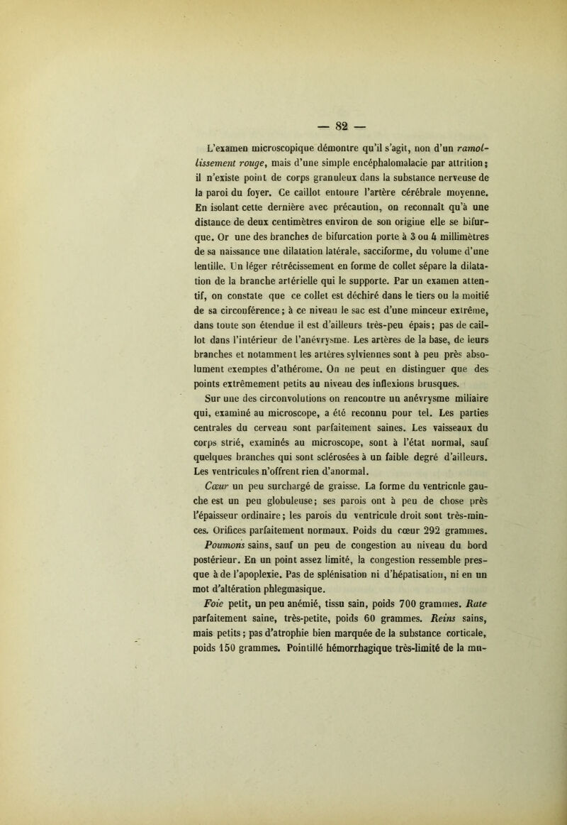 L’examen microscopique démontre qu’il s’agit, non d’un ramol- lissement rouge, mais d’une simple encéphalomalacie par altrilion; il n’existe point de corps granuleux dans la substance nerveuse de la paroi du foyer. Ce caillot entoure l’artère cérébrale moyenne. En isolant cette dernière avec précaution, on reconnaît qu’à une distance de deux centimètres environ de son origine elle se bifur- que. Or une des branches de bifurcation porte à 3 ou 4 millimètres de sa naissance une dilatation latérale, sacciforme, du volume d’une lentille. Un léger rétrécissement en forme de collet sépare la dilata- tion de la branche artérielle qui le supporte. Par un examen atten- tif, on constate que ce collet est déchiré dans le tiers ou la moitié de sa circonférence; à ce niveau le sac est d’une minceur extrême, dans toute son étendue il est d’ailleurs très-peu épais; pas de cail- lot dans l’intérieur de l’anévrysme. Les artères de la base, de leurs branches et notamment les artères sylviennés sont à peu près abso- lument exemptes d’athérome. On ne peut en distinguer que des points extrêmement petits au niveau des inflexions brusques. Sur une des circonvolutions on rencontre un anévrysme miliaire qui, examiné au microscope, a été reconnu pour tel. Les parties centrales du cerveau sont parfaitement saines. Les vaisseaux du corps strié, examinés au microscope, sont à l’état normal, sauf quelques branches qui sont sclérosées à un faible degré d’ailleurs. Les ventricules n’offrent rien d’anormal. Cœur un peu surchargé de graisse. La forme du ventricnle gau- che est un peu globuleuse; ses parois ont à peu de chose près l’épaisseur ordinaire ; les parois du ventricule droit sont très-min- ces. Orifices parfaitement normaux. Poids du cœur 292 grammes. Poumons sains, sauf un peu de congestion au niveau du bord postérieur. En un point assez limité, la congestion ressemble pres- que à de l’apoplexie. Pas de splénisation ni d’hépatisation, ni en un mot d’altération pblegmasique. Foie petit, un peu anémié, tissu sain, poids 700 grammes. Rate parfaitement saine, très-petite, poids 60 grammes. Reins sains, mais petits ; pas d’atrophie bien marquée de la substance corticale, poids 150 grammes. Pointillé hémorrhagique très-limité de la mn-