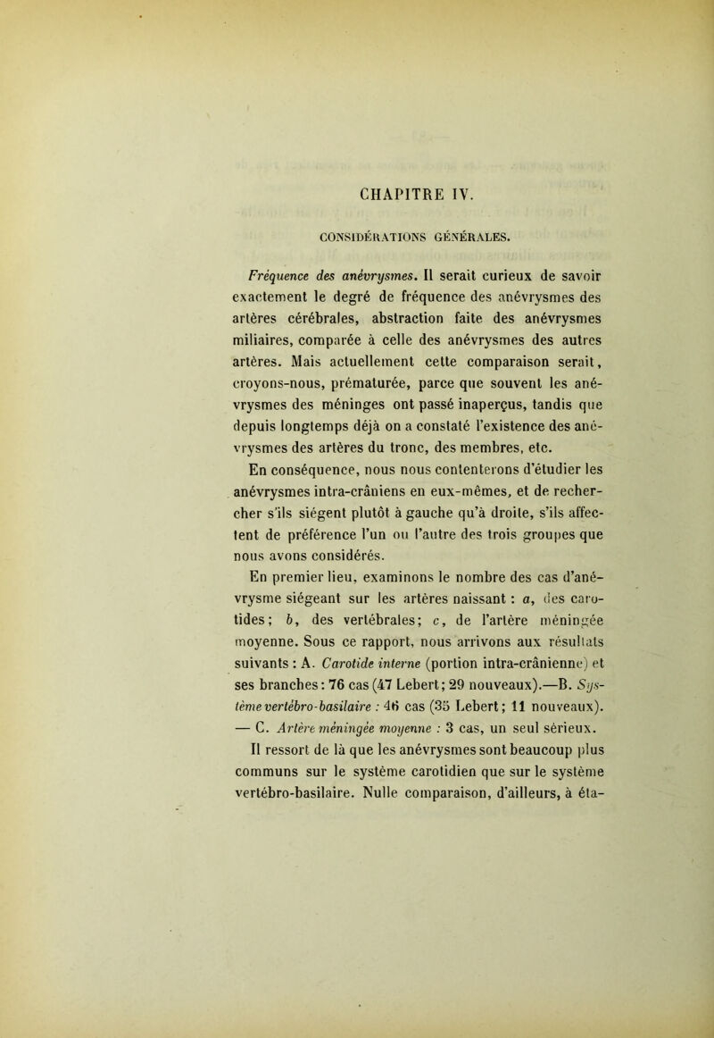 CHAPITRE IV. CONSIDÉRATIONS GÉNÉRALES. Fréquence des anévrysmes. Il serait curieux de savoir exactement le degré de fréquence des anévrysmes des artères cérébrales, abstraction faite des anévrysmes miliaires, comparée à celle des anévrysmes des autres artères. Mais actuellement cette comparaison serait, croyons-nous, prématurée, parce que souvent les ané- vrysmes des méninges ont passé inaperçus, tandis que depuis longtemps déjà on a constaté l’existence des ané- vrysmes des artères du tronc, des membres, etc. En conséquence, nous nous contenterons d’étudier les anévrysmes intra-crâniens en eux-mêmes, et de recher- cher s’ils siègent plutôt à gauche qu’à droite, s’ils affec- tent de préférence l’un ou l’autre des trois groupes que nous avons considérés. En premier lieu, examinons le nombre des cas d’ané- vrysme siégeant sur les artères naissant : a, des caro- tides; b, des vertébrales; c, de l’artère méningée moyenne. Sous ce rapport, nous arrivons aux résultats suivants : A. Carotide interne (portion intra-crânienne) et ses branches : 76 cas (47 Lebert; 29 nouveaux).—B. Sys- tème vertébro-basilaire : 46 cas (35 Lebert; 11 nouveaux). — C. Artère méningée moyenne : 3 cas, un seul sérieux. Il ressort de là que les anévrysmes sont beaucoup plus communs sur le système carotidien que sur le système vertébro-basilaire. Nulle comparaison, d’ailleurs, à éta-