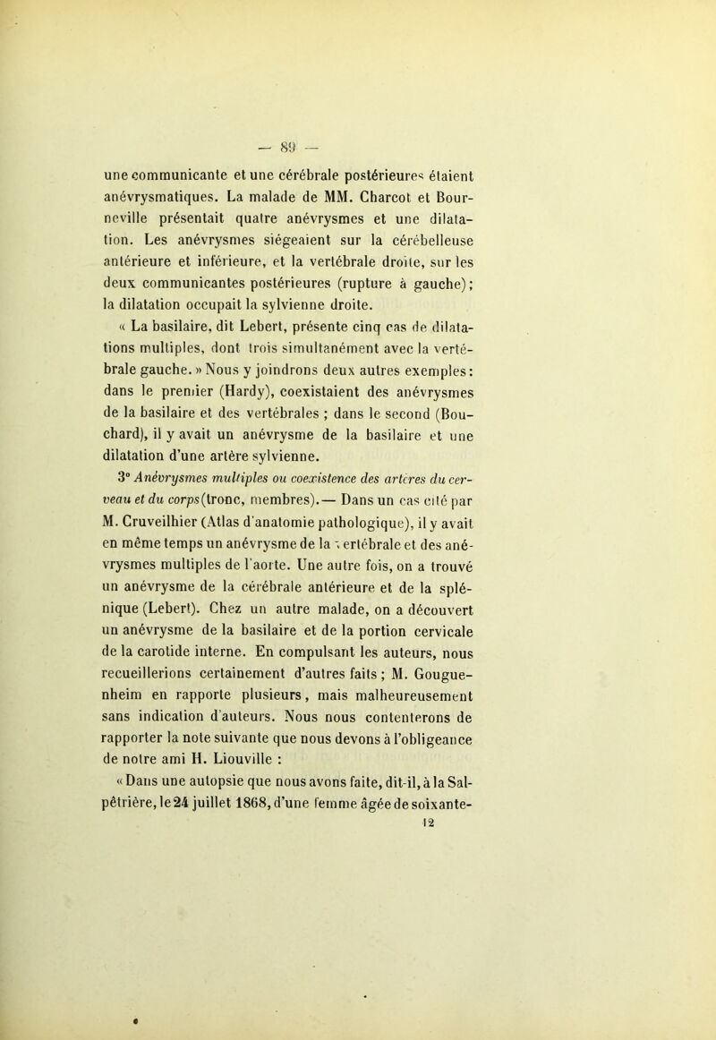 une communicante et une cérébrale postérieures étaient anévrysmatiques. La malade de MM. Charcot et Bour- neville présentait quatre anévrysmes et une dilata- tion. Les anévrysmes siégeaient sur la cérébelleuse antérieure et inférieure, et la vertébrale droite, sur les deux communicantes postérieures (rupture à gauche); la dilatation occupait la sylvienne droite. « La basilaire, dit Lebert, présente cinq cas de dilata- tions multiples, dont trois simultanément avec la verté- brale gauche. » Nous y joindrons deux autres exemples : dans le premier (Hardy), coexistaient des anévrysmes de la basilaire et des vertébrales ; dans le second (Bou- chard), il y avait un anévrysme de la basilaire et une dilatation d’une artère sylvienne. 3° Anévrysmes multiples ou coexistence des artcres du cer- veau et du corps (tronc, membres).— Dans un cas cité par M. Cruveilhier (Atlas d’anatomie pathologique), il y avait en même temps un anévrysme de la erlébrale et des ané- vrysmes multiples de l’aorte. Une autre fois, on a trouvé un anévrysme de la cérébrale antérieure et de la splé- nique (Lebert). Chez un autre malade, on a découvert un anévrysme de la basilaire et de la portion cervicale de la carotide interne. En compulsant les auteurs, nous recueillerions certainement d’autres faits ; M. Gougue- nheim en rapporte plusieurs, mais malheureusement sans indication d’auteurs. Nous nous contenterons de rapporter la note suivante que nous devons à l’obligeance de notre ami H. Liouville : « Dans une autopsie que nous avons faite, dit-il, à la Sal- pêtrière, le 24 juillet 1868, d’une femme âgée de soixante- 12