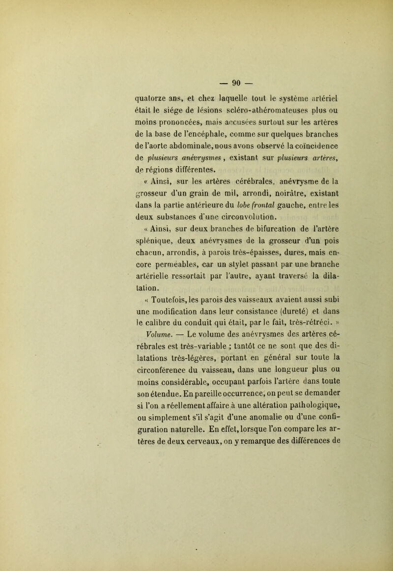 quatorze ans, et chez laquelle tout le système artériel était le siège de lésions scléro-athéromateuses plus ou moins prononcées, mais accusées surtout sur les artères de la base de l’encéphale, comme sur quelques branches de l’aorte abdominale, nous avons observé la coïncidence de plusieurs anévrysmes, existant sur plusieurs artères, de régions différentes. « Ainsi, sur les artères cérébrales, anévrysme de la grosseur d’un grain de mil, arrondi, noirâtre, existant dans la partie antérieure du lobe frontal gauche, entre les deux substances d’une circonvolution. « Ainsi, sur deux branches de bifurcation de l’artère splénique, deux anévrysmes de la grosseur d’un pois chacun, arrondis, à parois très-épaisses, dures, mais en- core perméables, car un stylet passant par une branche artérielle ressortait par l’autre, ayant traversé la dila- tation. « Toutefois, les parois des vaisseaux avaient aussi subi une modification dans leur consistance (dureté) et dans le calibre du conduit qui était, parle fait, très-rétréci. « Volume. — Le volume des anévrysmes des artères cé- rébrales est très-variable ; tantôt ce ne sont que des di- latations très-légères, portant en général sur toute la circonférence du vaisseau, dans une longueur plus ou moins considérable, occupant parfois l’artère dans toute son étendue. En pareille occurrence, on peut se demander si l’on a réellement affaire à une altération pathologique, ou simplement s’il s’agit d’une anomalie ou d’une confi- guration naturelle. En effet, lorsque l’on compare les ar- tères de deux cerveaux, on y remarque des différences de