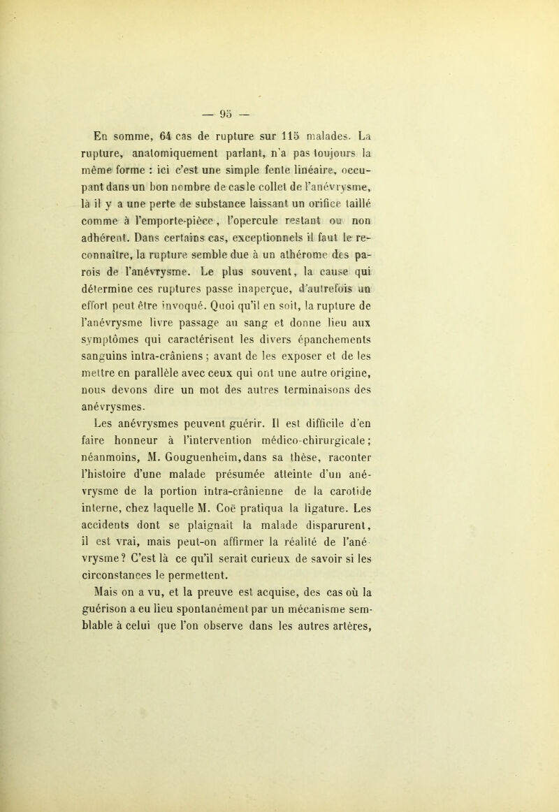 En somme, 64 cas de rupture sur 115 malades. La rupture, anatomiquement parlant, n’a pas toujours la même forme : ici c’est une simple fente linéaire, occu- pant dans un bon nombre de cas le collet de l’anévrysme, là il y a une perte de substance laissant un orifice taillé comme à l’emporte-pièce, l’opercule restant ou non adhérent. Dans certains cas, exceptionnels il faut le re- connaître, la rupture semble due à un athérome des pa- rois de l'anévrysme. Le plus souvent, la cause qui détermine ces ruptures passe inaperçue, d'autrefois un effort peut être invoqué. Quoi qu’il en soit, la rupture de l’anévrysme livre passage au sang et donne lieu aux symptômes qui caractérisent les divers épanchements sanguins intra-crâniens ; avant de les exposer et de les mettre en parallèle avec ceux qui ont une autre origine, nous devons dire un mot des autres terminaisons des anévrysmes. Les anévrysmes peuvent guérir. Il est difficile d’en faire honneur à l’intervention médico-chirurgicale ; néanmoins, M. Gouguenheim, dans sa thèse, raconter l’histoire d’une malade présumée atteinte d’un ané- vrysme de la portion intra-crânienne de la carotide interne, chez laquelle M. Coë pratiqua la ligature. Les accidents dont se plaignait la malade disparurent, il est vrai, mais peut-on affirmer la réalité de l’ané- vrysme ? C’est là ce qu’il serait curieux de savoir si les circonstances le permettent. Mais on a vu, et la preuve est acquise, des cas où la guérison a eu lieu spontanément par un mécanisme sem- blable à celui que l’on observe dans les autres artères,