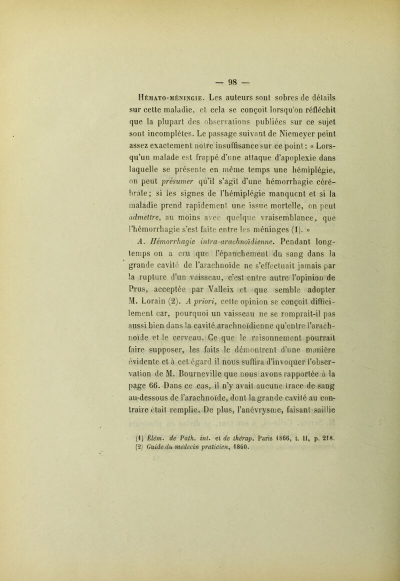 Hémato-méningie. Les auteurs sont sobres de détails sur cette maladie, et cela se conçoit lorsqu’on réfléchit que la plupart des observations publiées sur ce sujet sont incomplètes. Le passage suivant de Niemeyer peint assez exactement notre insuffisance sur ce point : « Lors- qu’un malade est frappé d’une attaque d’apoplexie dans laquelle se présente en même temps une hémiplégie, on peut présumer qu’il s’agit d’une hémorrhagie céré- brale; si les signes de l’hémiplégie manquent et si la maladie prend rapidement une issue mortelle, on peut admettre, au moins avec quelque vraisemblance, que l’hémorrhagie s’est faite entre les méninges (1). » A. Hémorrhagie intra-arachnoïdienne. Pendant long- temps on a cru que l’épanchement du sang dans la grande cavité de l’arachnoïde ne s’effectuait jamais par la rupture d’un vaisseau, c’est entre autre l’opinion de Prus, acceptée par Valleix et que semble adopter M. Lorain (2). A priori, cette opinion se conçoit diffici- lement car, pourquoi un vaisseau ne se romprait-il pas aussi bien dans la cavité arachnoïdienne qu’entre l’arach- noïde et le cerveau. Ce que le raisonnement pourrait faire supposer, les faits le démontrent d’une manière évidente et à cet égard il nous suffira d’invoquer l’obser- vation de M. Bourneville que nous avons rapportée à la page 66. Dans ce cas, il n’y avait aucune trace de sang au-dessous de l’arachnoïde, dont la grande cavité au con- traire était remplie. De plus, l’anévrysme, faisant saillie (1) Élétn. de Path. int. et de ihérap. Paris 4 866, t. II, p. 218. (2) Guide du médecin praticien, 1860.