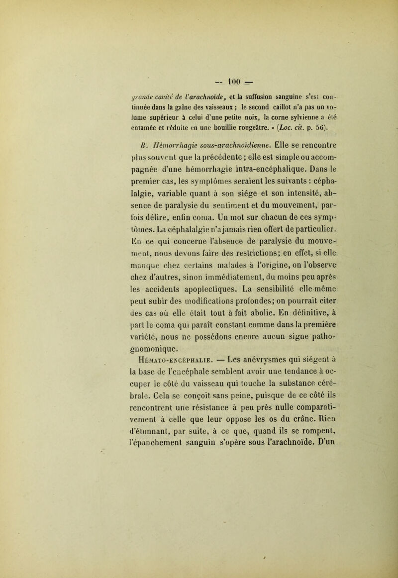 grande caviic de l'arachnoïde, et la suffusion sanguine s’esi cou - tinuéedans la gaine des vaisseaux ; le second caillot n’a pas un vo- lume supérieur à celui d’une petite noix, la corne sylvienne a été entamée et réduite en une bouillie rougeâtre. » (Loc. cit. p. 56). H. Hémorrhagie sous-arachnoïdienne. Elle se rencontre plus souv ent que la précédente ; elle est simple ou accom- pagnée d’une hémorrhagie intra-encéphalique. Dans le premier cas, les symptômes seraient les suivants : cépha- lalgie, variable quant à son siège et son intensité, ab- sence de paralysie du sentiment et du mouvement, par- fois délire, enfin coma. Un mot sur chacun de ces symp- tômes. La céphalalgie n’a jamais rien offert de particulier. En ce qui concerne l’absence de paralysie du mouve- ment, nous devons faire des restrictions; en effet, si elle manque chez certains malades à l’origine, on l’observe chez d’autres, sinon immédiatement, du moins peu après les accidents apoplectiques. La sensibilité elle même peut subir des modifications profondes; on pourrait citer des cas où elle était tout à fait abolie. En définitive, à part le coma qui paraît constant comme dans la première variété, nous ne possédons encore aucun signe patho- gnomonique. Hémato-encêphalie. — Les anévrysmes qui siègent à la base de l’encéphale semblent avoir une tendance à oc- cuper le côté du vaisseau qui touche la substance céré- brale. Cela se conçoit sans peine, puisque de ce côté ils rencontrent une résistance à peu près nulle comparati- vement à celle que leur oppose les os du crâne. Rien d’étonnant, par suite, à ce que, quand ils se rompent, lepanchement sanguin s’opère sous l’arachnoïde. D’un