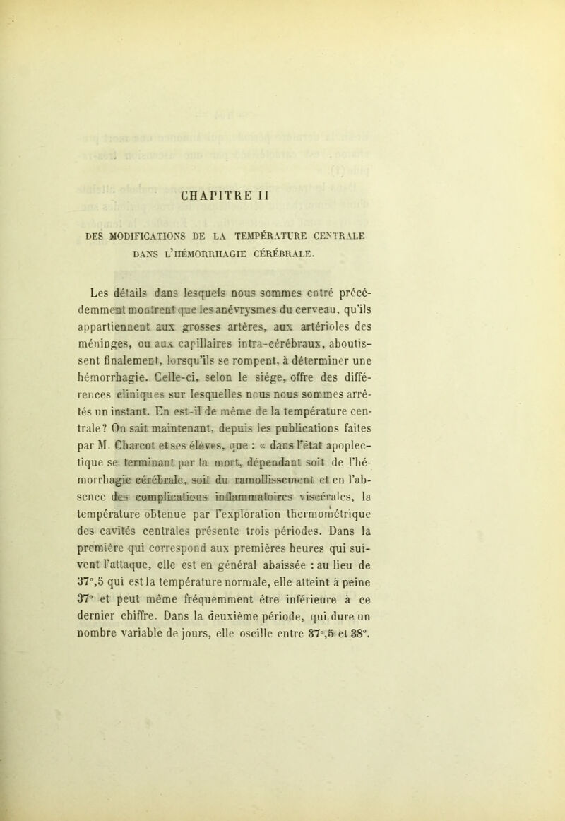 CHAPITRE II DES MODIFICATIONS DE LA TEMPÉRATURE CENTRALE DANS L’HÉMORRHAGIE CÉRÉBRALE. Les détails dans lesquels nous sommes entré précé- demment montrent que les anévrysmes du cerveau, qu’ils appartiennent aux grosses artères, aux artérioles des méninges, ou aux capillaires intra-cérébraux, aboutis- sent finalement, lorsqu’ils se rompent, à déterminer une hémorrhagie. Celle-ci, selon le siège, offre des diffé- rences cliniques sur lesquelles nous nous sommes arrê- tés un instant. En est-il de même de la température cen- trale? On sait maintenant, depuis les publications faites par M. Charcot et ses élèves, que : « dans l’état apoplec- tique se terminant par la mort, dépendant soit de l’hé- morrhagie cérébrale, soit du ramollissement et en l’ab- sence des complications inflammatoires viscérales, la température obtenue par l’exploration thermométrique des cavités centrales présente trois périodes. Dans la première qui correspond aux premières heures qui sui- vent l’attaque, elle est en général abaissée : au lieu de 37°,5 qui est la température normale, elle atteint à peine 37° et peut même fréquemment être inférieure à ce dernier chiffre. Dans la deuxième période, qui dure un nombre variable de jours, elle oscille entre 37°,5 et 38°.
