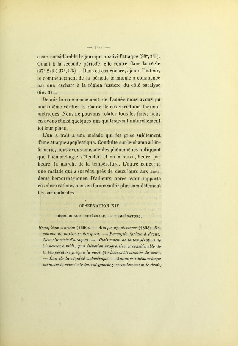 assez considérable le jour qui a suivi l’attaque (38°,3/5). Quant à la seconde période, elle rentre dans la règle (37°,2/5 à 37°, 1/5). « Dans ce cas encore, ajoute l’auteur, le commencement de la période terminale a commencé par une eschare à la région fessière du côté, paralysé (fig. 3). » Depuis le commencement de l’année nous avons pn nous-même vérifier la réalité de ces variations thermo- métriques. Nous ne pouvons relater tous les faits; nous en avons choisi quelques-uns qui trouvent naturellement ici leur place. L’un a trait à une malade qui fut prise subitement d’une attaque apoplectique. Conduite sur-le-champ à l’in- firmerie, nous avons constaté des phénomènes indiquant que l’hémorrhagie s’étendait et on a suivi, heure par heure, la marche de la température. L’autre concerne une malade qui a survécu près de deux jours aux acci- dents hémorrhagiques. D’ailleurs, après avoir rapporté ces observations, nous en ferons saillir plus complètement les particularités. OBSERVATION XIV. HÉMORRHAGIE CÉRÉBRALE. — TEMPÉRATURE. Hémiplégie à droite (1866). — Attaque apoplectique (1868). Dé- viation de la tête et des yeux. - Paralysie faciale à droite. Nouvelle série d'attaques. — Abaissement de la température de 10 heures à midi, puis élévation progressive et considérable de la température jusqu'à la mort (10 heures h5 minutes du soir). — Etat de la rigidité cadavérique. — Autopsie : hémorrhagie occupant le ventricule latéral gauche ; secondairement le droit,