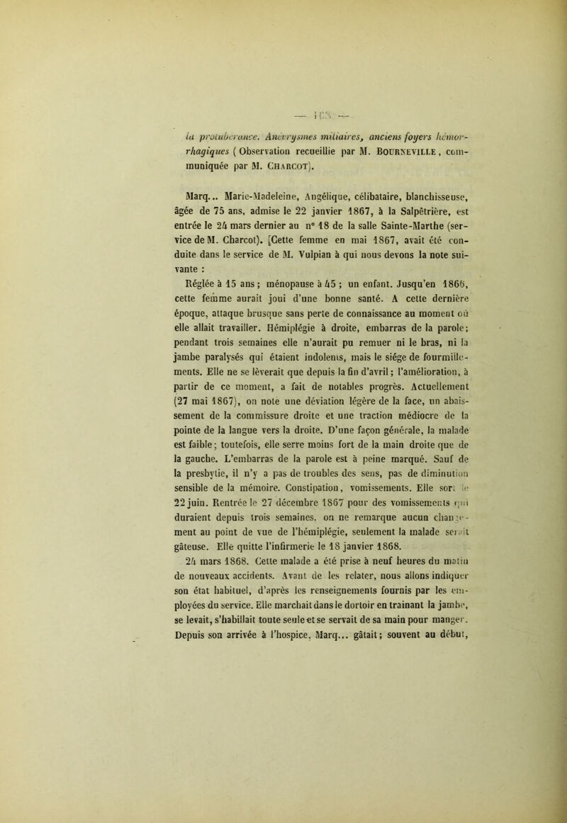 Lu protubérance. Anévrysmes miliaires, anciens foyers hémor- rhagiques ( Observation recueillie par M. Bourseville , com- muniquée par ai. Charcot). Marq... Marie-Madeleine, Angélique, célibataire, blanchisseuse, âgée de 75 ans, admise le 22 janvier 1867, à la Salpêtrière, est entrée le 2A mars dernier au n° 18 de la salle Sainte-Marthe (ser- vice de ai. Charcot). [Cette femme en mai 1S67, avait été con- duite dans le service de ai. Vulpian à qui nous devons la note sui- vante : Réglée à 15 ans ; ménopause à A5 ; un enfant. Jusqu’en 1866, cette femme aurait joui d’une bonne santé. A celte dernière époque, attaque brusque sans perte de connaissance au moment où elle allait travailler. Hémiplégie à droite, embarras de la parole; pendant trois semaines elle n’aurait pu remuer ni le bras, ni la jambe paralysés qui étaient indolents, mais le siège de fourmille- ments. Elle ne se lèverait que depuis la fin d’avril ; l’amélioration, à partir de ce moment, a fait de notables progrès. Actuellement (27 mai 1867), on note une déviation légère de la face, un abais- sement de la commissure droite et une traction médiocre de la pointe de la langue vers la droite. D’une façon générale, la malade est faible ; toutefois, elle serre moins fort de la main droite que de la gauche. L’embarras de la parole est à peine marqué. Sauf de la presbytie, il n’y a pas de troubles des sens, pas de diminution sensible de la mémoire. Constipation, vomissements. Elle sor; le 22 juin. Rentrée le 27 décembre 1867 pour des vomissements qui duraient depuis trois semaines, on ne remarque aucun change- ment au point de vue de l’hémiplégie, seulement la malade sei . :i gâteuse. Elle quitte l’infirmerie le 18 janvier 1868. 2i mars 1868. Cette malade a été prise à neuf heures du matin de nouveaux accidents. Avant de les relater, nous allons indiquer son état habituel, d’après les renseignements fournis par les em- ployées du service. Elle marchait dans le dortoir en trainant la jambe, se levait, s’habillait toute seule et se servait de sa main pour manger. Depuis son arrivée à l’hospice. Marq... gâtait; souvent au début,