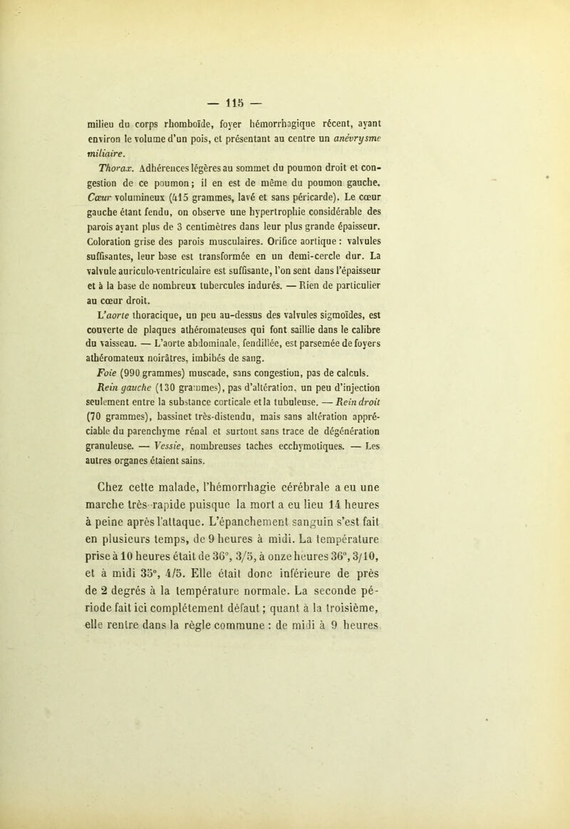 milieu du corps rhomboïde, foyer hémorrhagique récent, ayant environ le volume d’un pois, et présentant au centre un anévrysme miliaire. Thorax. Adhérences légères au sommet du poumon droit et con- gestion de ce poumon; il en est de même du poumon gauche. Cœur volumineux (Al5 grammes, lavé et sans péricarde). Le cœur gauche étant fendu, on observe une hypertrophie considérable des parois ayant plus de 3 centimètres dans leur plus grande épaisseur. Coloration grise des parois musculaires. Orifice aortique : valvules suffisantes, leur base est transformée en un demi-cercle dur. La valvule auriculo-ventriculaire est suffisante, l’on sent dans l’épaisseur et à la base de nombreux tubercules indurés. — Rien de particulier au cœur droit. L’aorte thoracique, un peu au-dessus des valvules sigmoïdes, est couverte de plaques athéromateuses qui font saillie dans le calibre du vaisseau. — L’aorte abdominale, fendillée, est parsemée de foyers athéromateux noirâtres, imbibés de sang. Foie (990 grammes) muscade, sans congestion, pas de calculs. Rein gauche (130 grammes), pas d’altération, un peu d’injection seulement entre la substance corticale etla tubuleuse. —Rein droit (70 grammes), bassinet très-distendu, mais sans altération appré- ciable du parenchyme rénal et surtout sans trace de dégénération granuleuse. — Vessie, nombreuses taches ecchymoliques. — Les autres organes étaient sains. Chez cette malade, l’hémorrhagie cérébrale a eu une marche très- rapide puisque la mort a eu lieu 14 heures à peine après l’attaque. L’épanchement sanguin s’est fait en plusieurs temps, de 9 heures à midi. La température prise à 10 heures était de 3ô°, 3/5, à onze heures 36°, 3/10, et à midi 35°, 4/5. Elle était donc inférieure de près de 2 degrés à la température normale. La seconde pé- riode fait ici complètement défaut ; quant à la troisième, elle rentre dans la règle commune : de midi à 9 heures