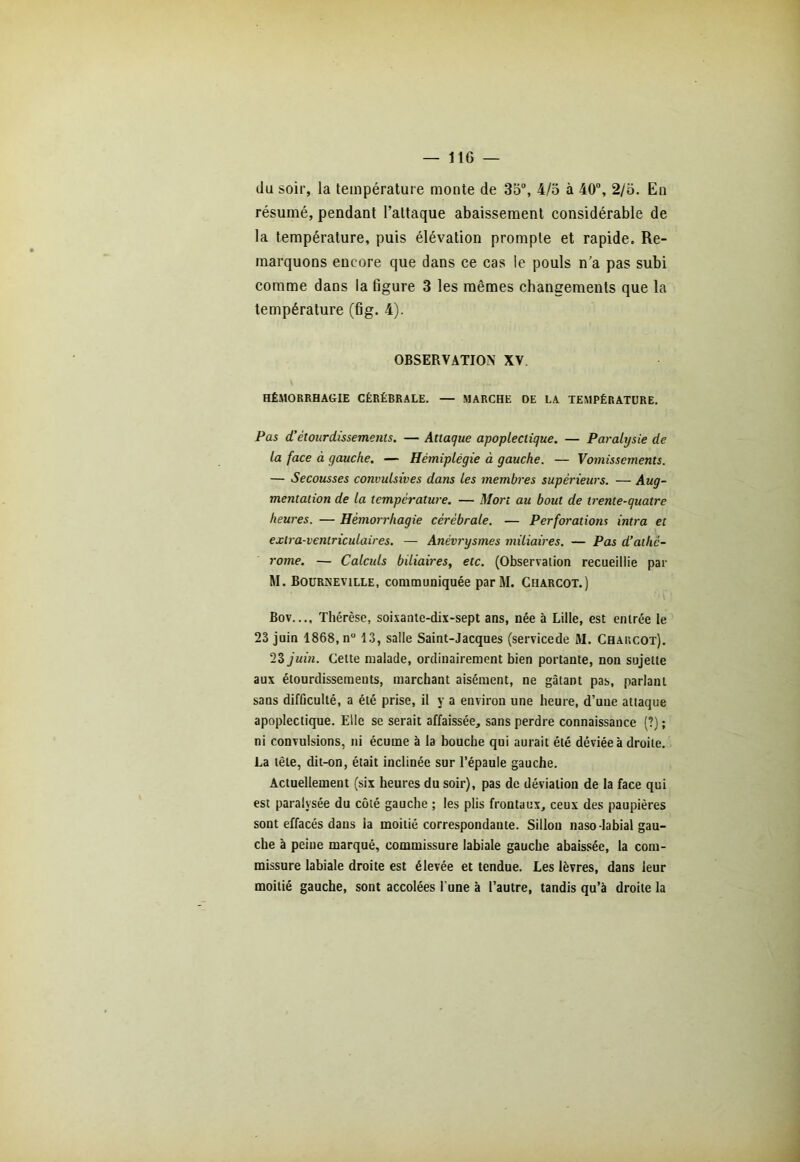 du soir, la température monte de 35°, 4/5 à 40°, 2/5. En résumé, pendant l’attaque abaissement considérable de la température, puis élévation prompte et rapide. Re- marquons encore que dans ce cas le pouls n’a pas subi comme dans la figure 3 les mêmes changements que la température (fig. 4). OBSERVATION XV HÉMORRHAGIE CÉRÉBRALE. — MARCHE DE LA TEMPÉRATURE. Pas d!étourdissements. — Attaque apoplectique. — Paralysie de la face à gauche. — Hémiplégie à gauche. — Vomissements. — Secousses convulsives dans les membres supérieurs. — Aug- mentation de la température. — Mort au bout de trente-quatre heures. — Hémorrhagie cérébrale. — Perforations intra et extra-ventriculaires. — Anévrysmes miliaires. — Pas d’athè- rome. — Calculs biliaires, etc. (Observation recueillie par M. Bourneville, communiquée parM. Charcot.) Bov.... Thérèse, soixante-dix-sept ans, née à Lille, est entrée le 23 juin 1868, n° 13, salle Saint-Jacques (servicede M. Charcot). 23 juin. Cette malade, ordinairement bien portante, non sujette aux étourdissements, marchant aisément, ne gâtant pas, parlant sans difficulté, a été prise, il y a environ une heure, d’uue attaque apoplectique. Elle se serait affaissée, sans perdre connaissance (?) ; ni convulsions, ni écume à la bouche qui aurait été déviée à droiLe. La tête, dit-on, était inclinée sur l’épaule gauche. Actuellement (six heures du soir), pas de déviation de la face qui est paralysée du côté gauche ; les plis frontaux, ceux des paupières sont effacés daus la moitié correspondante. Sillon naso-labial gau- che à peine marqué, commissure labiale gauche abaissée, la com- missure labiale droite est élevée et tendue. Les lèvres, dans leur moitié gauche, sont accolées l'une à l’autre, tandis qu’à droite la