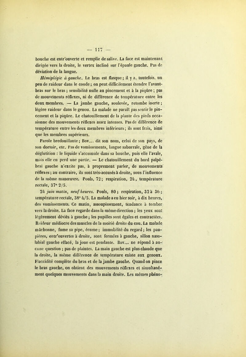 — 1 î T — bouche est enlr’ouverte et remplie de salive. La face est maintenant dirigée vers la droite, le vertex incliné sur l’épaule gauche. Pas de déviation de la langue. Hémiplégie à gauche. Le bras est flasque; il y a, toutefois, un peu de raideur dans le coude ; on peut difficilement étendre l’avant- bras sur le bras ; sensibilité nulle au pincement et à la piqûre ; pas de mouvements réflexes, ni de différence de température entre les deux membres. — La jambe gauche, soulevée, retombe inerte ; légère raideur dans le genou. La malade ne paraît pas sentir le pin- cement et la piqûre. Le chatouillement de la plante des pieds occa- sionne des mouvements réflexes assez intenses. Pas de différence de température entre les deux membres inférieurs; ils sont frais, ainsi que les membres supérieurs. Parole bredouillante; Bov... dit son nom, celui de son pays, de son dortoir, etc. Pas de vomissements, langue saburrale, gêne de la déglutition : le liquide s’accumule dans sa bouche, puis elle l’avale, mais elle en perd une partie. — Le chatouillement du bord palpé- bral gauche n’excite pas, à proprement parler, de mouvements réflexes; au contraire, ils sont très-accusés à droite, sous l’influence de la même manœuvre. Pouls, 72; respiration, 1k, température rectale, 37° 2/5. 1k juin matin, neuf heures. Pouls, 80 ; respiration, 32 à 36 ; température rectale, 38° k/5. La malade a eu hier soir, à dix heures, des vomissements. Ce matin, assoupissement, tendance à tomber vers ladroite. La face regarde dans la même direction ; les yeux sont légèrement déviés à gauche ; les pupilles sont égales et contractées. Raideur médiocre des muscles de la moitié droite du cou. La malade mâchonne, fume sa pipe, écume; immobilité du regard; les pau- pières, entrouvertes à droite, sont fermées à gauche, sillon naso- labial gauche effacé, la joue est pendante. Bov... ne répond à au- cune question ; pas de plaintes. La main gauche est plus chaude que la droite, la même différence de température existe aux genoux. Flaccidité complète du bras et de la jambe gauche. Quand on pince le bras gauche, on obtient des mouvements réflexes et simultané- ment quelques mouvements dans la main droite. Les mêmes phéno-