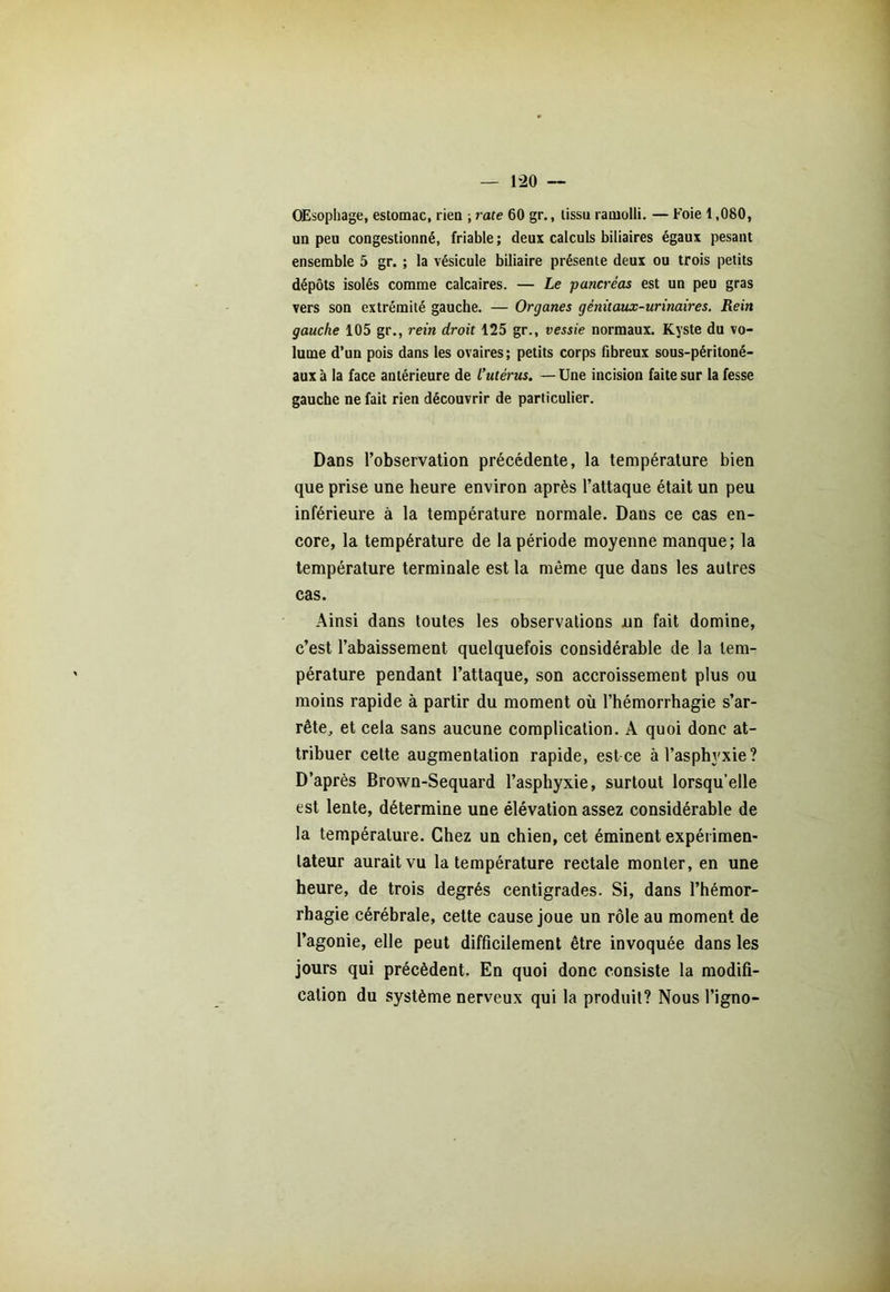 OEsophage, estomac, rien ; rate 60 gr., tissu ramolli. — Foie 1,080, un peu congestionné, friable ; deux calculs biliaires égaux pesant ensemble 5 gr. ; la vésicule biliaire présente deux ou trois petits dépôts isolés comme calcaires. — Le -pancréas est un peu gras vers son extrémité gauche. — Organes génitaux-urinaires. Rein gauche 105 gr., rein droit 125 gr., vessie normaux. Kyste du vo- lume d’un pois dans les ovaires; petits corps fibreux sous-péritoné- aux à la face antérieure de l’utérus. — Une incision faite sur la fesse gauche ne fait rien découvrir de particulier. Dans l’observation précédente, la température bien que prise une heure environ après l’attaque était un peu inférieure à la température normale. Dans ce cas en- core, la température de la période moyenne manque; la température terminale est la même que dans les autres cas. Ainsi dans toutes les observations nn fait domine, c’est l’abaissement quelquefois considérable de la tem- pérature pendant l’attaque, son accroissement plus ou moins rapide à partir du moment où l’hémorrhagie s’ar- rête, et cela sans aucune complication. A quoi donc at- tribuer cette augmentation rapide, est ce à l’asphyxie? D’après Brown-Sequard l’asphyxie, surtout lorsqu’elle est lente, détermine une élévation assez considérable de la température. Chez un chien, cet éminent expérimen- tateur aurait vu la température rectale monter, en une heure, de trois degrés centigrades. Si, dans l’hémor- rhagie cérébrale, cette cause joue un rôle au moment de l’agonie, elle peut difficilement être invoquée dans les jours qui précèdent. En quoi donc consiste la modifi- cation du système nerveux qui la produit? Nous l’igno-