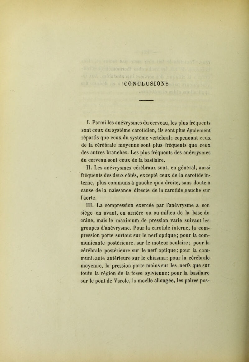 CONCLUSIONS I. Parmi les anévrysmes du cerveau, les plus fréquents sont ceux du système carotidien, ils sont plus également répartis que ceux du système vertébral; cepenaant ceux de la cérébrale moyenne sont plus fréquents que ceux des autres branches. Les plus fréquents des anévrysmes du cerveau sont ceux de la basilaire. II. Les anévrysmes cérébraux sont, en général, aussi fréquents des deux côtés, excepté ceux de la carotide in- terne, plus communs à gauche qu’à droite, sans doute à cause de la naissance directe de la carotide gauche sur l'aorte. III. La compression exercée par l’anévrysme a son siège en avant, en arrière ou au milieu de la base du crâne, mais le maximum de pression varie suivant les groupes d’anévrysme. Pour la carotide interne, la com- pression porte surtout sur le nerf optique; pour la com- municante postérieure, sur le moteur oculaire ; pour la cérébrale postérieure sur le nerf optique; pour la com- municante antérieure sur le chiasma; pour la cérébrale moyenne, la pression porte moins sur les nerfs que sur toute la région de la fosse sylvienne; pour la basilaire sur le pont de Varole, ia moelle allongée, les paires pos-