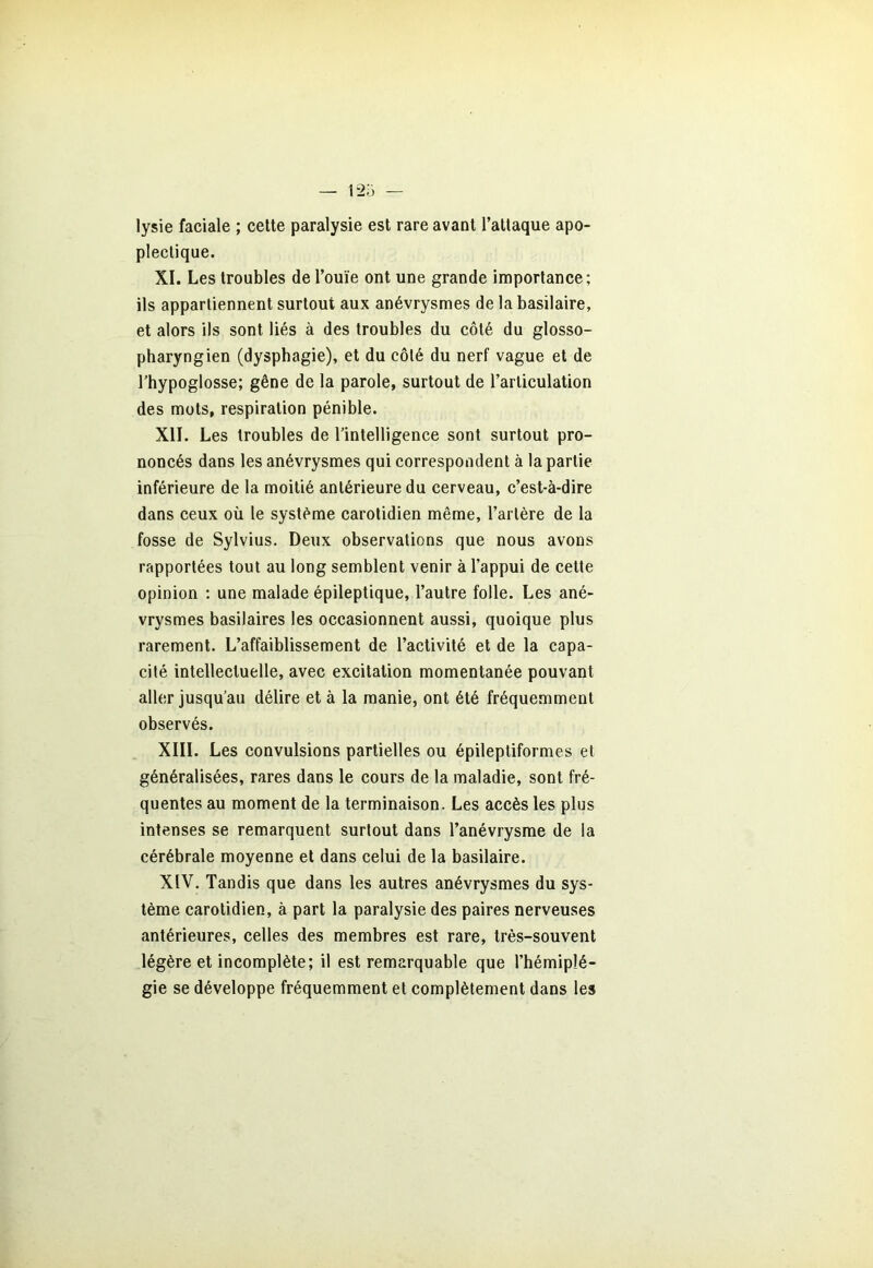 lysie faciale ; cette paralysie est rare avant l’attaque apo- plectique. XI. Les troubles de l’ouïe ont une grande importance; ils appartiennent surtout aux anévrysmes de la basilaire, et alors ils sont liés à des troubles du côté du glosso- pharyngien (dysphagie), et du côté du nerf vague et de l’hypoglosse; gêne de la parole, surtout de l’articulation des mots, respiration pénible. XII. Les troubles de l’intelligence sont surtout pro- noncés dans les anévrysmes qui correspondent à la partie inférieure de la moitié antérieure du cerveau, c’est-à-dire dans ceux où le système carotidien même, l’artère de la fosse de Sylvius. Deux observations que nous avons rapportées tout au long semblent venir à l’appui de cette opinion ; une malade épileptique, l’autre folle. Les ané- vrysmes basilaires les occasionnent aussi, quoique plus rarement. L’affaiblissement de l’activité et de la capa- cité intellectuelle, avec excitation momentanée pouvant aller jusqu’au délire et à la manie, ont été fréquemment observés. XIII. Les convulsions partielles ou épileptiformes et généralisées, rares dans le cours de la maladie, sont fré- quentes au moment de la terminaison. Les accès les plus intenses se remarquent surtout dans l’anévrysme de la cérébrale moyenne et dans celui de la basilaire. XIV. Tandis que dans les autres anévrysmes du sys- tème carotidien, à part la paralysie des paires nerveuses antérieures, celles des membres est rare, très-souvent légère et incomplète; il est remarquable que l’hémiplé- gie se développe fréquemment et complètement dans les