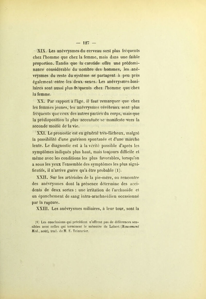XIX. Les anévrysmes du cerveau sont plus fréquents chez l’homme que chez la femme, mais dans une faible proportion. Tandis que la carotide offre une prédomi- nance considérable du nombre des hommes, les ané- vrysmes du reste du système se partagent à peu près également entre les deux sexes. Les anévrysmes basi- laires sont aussi plus fréquents chez l’homme que chez la femme. XX. Par rapport à l’âge, il faut remarquer que chez les femmes jeunes, les anévrysmes cérébraux sont plus fréquents que ceux des autres parties du corps, mais que la prédisposition la plus accentuée se manifeste vers la seconde moitié de la vie. XXL Le pronostic est en général très-fâcheux, malgré la possibilité d’une guérison spontanée et d’une marche lente. Le diagnostic est à la vérité possible d’après les symptômes indiqués plus haut, mais toujours difficile et même avec les conditions les plus favorables, lorsqu’on a sous les yeux l’ensemble des symptômes les plus signi- ficatifs, il n’arrive guère qu’à être probable (1). XXII. Sur les artérioles de la pie-mère, on rencontre des anévrysmes dont la présence détermine des acci- dents de deux sortes : une irritation de l’archnoïde et un épanchement de sang intra-araclinoïdien occasionné par la rupture. XXIII. Les anévrysmes miliaires, à leur tour, sont la (1 ) Les conclusions qui précèdent n’offrent pas de différences sen- sibles avec celles qui terminent le mémoire de Lebert (Mouvement Méd., août), trad. deM. E. Teinturier.