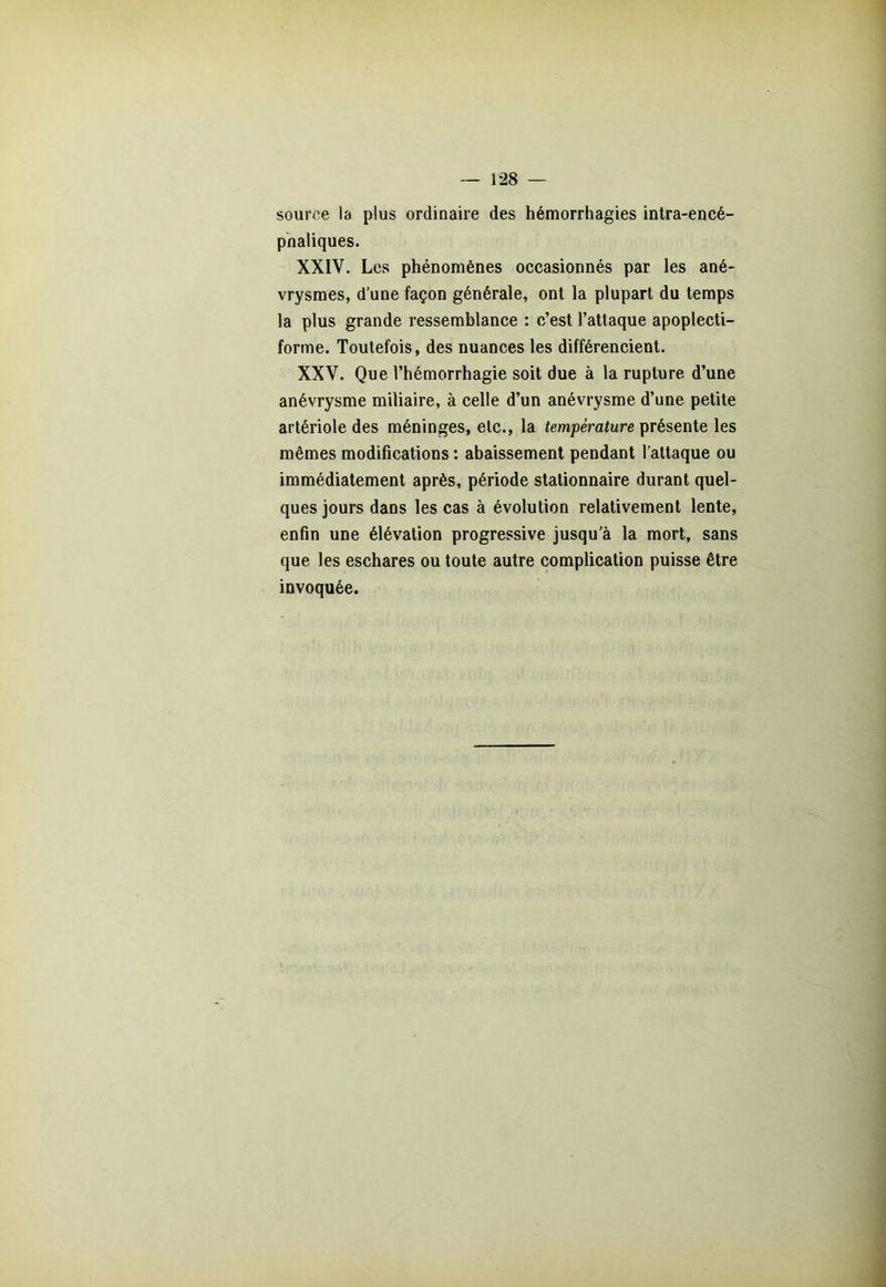 source la plus ordinaire des hémorrhagies intra-encé- pnaliques. XXIV. Les phénomènes occasionnés par les ané- vrysmes, d’une façon générale, ont la plupart du temps la plus grande ressemblance : c’est l’attaque apoplecti- forme. Toutefois, des nuances les différencient. XXV. Que l’hémorrhagie soit due à la rupture d’une anévrysme miliaire, à celle d’un anévrysme d’une petite artériole des méninges, etc., la température présente les mêmes modifications : abaissement pendant l’attaque ou immédiatement après, période stationnaire durant quel- ques jours dans les cas à évolution relativement lente, enfin une élévation progressive jusqu’à la mort, sans que les eschares ou toute autre complication puisse être invoquée.