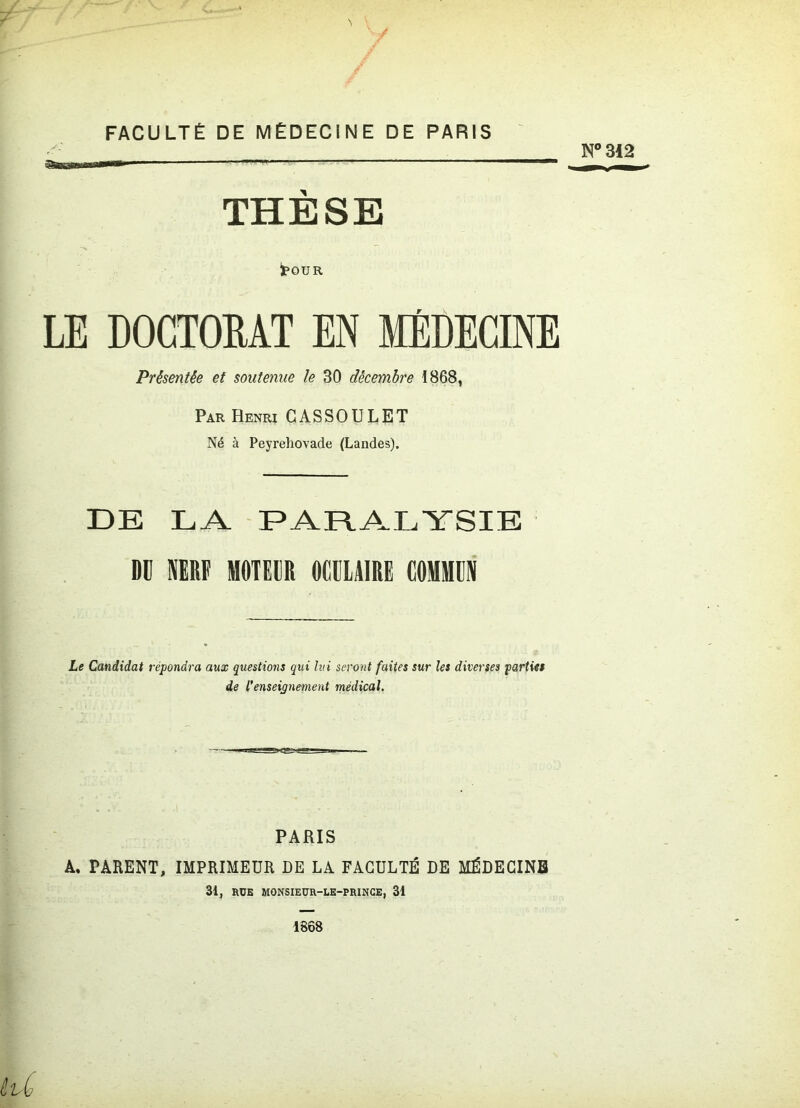 FACULTÉ DE MÉDECINE DE PARIS THESE toU R LE DOCTORAT EN MÉDECINE Présentée et soutenue le 30 décembre 1868, Par Henri CASSOULET Né à Peyrehovade (Landes). DE LA PARALYSIE DU NERF MOTEUR OCULAIRE COMMUN Le Candidat répondra aux questions qui lui seront faites sur les diverses parties de l'enseignement médical. PARIS A. PARENT, IMPRIMEUR DE LA FACULTÉ DE MÉDECINE 31, RUE MONSIEUR-LE-PRINCE, 31
