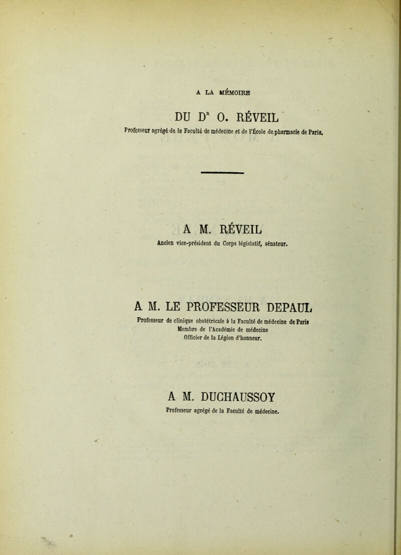 A LA MÉMOIRE DU D* O. RÉVEIL Professeur agrégé de la Faculté de médecine et de l’École de pharmacie de Pari». A M. RÉVEIL Ancien vice-président du Corps législatif, sénateur. A M. LE PROFESSEUR DEPAUI, Professeur de clinique obstétricale à la Faculté de médecine de Paris Membre de l’Académie de médecine Officier de la Légion d’honneur. A M. DUCHAUSSOY Professeur agrégé de la Faeulté de médecine.