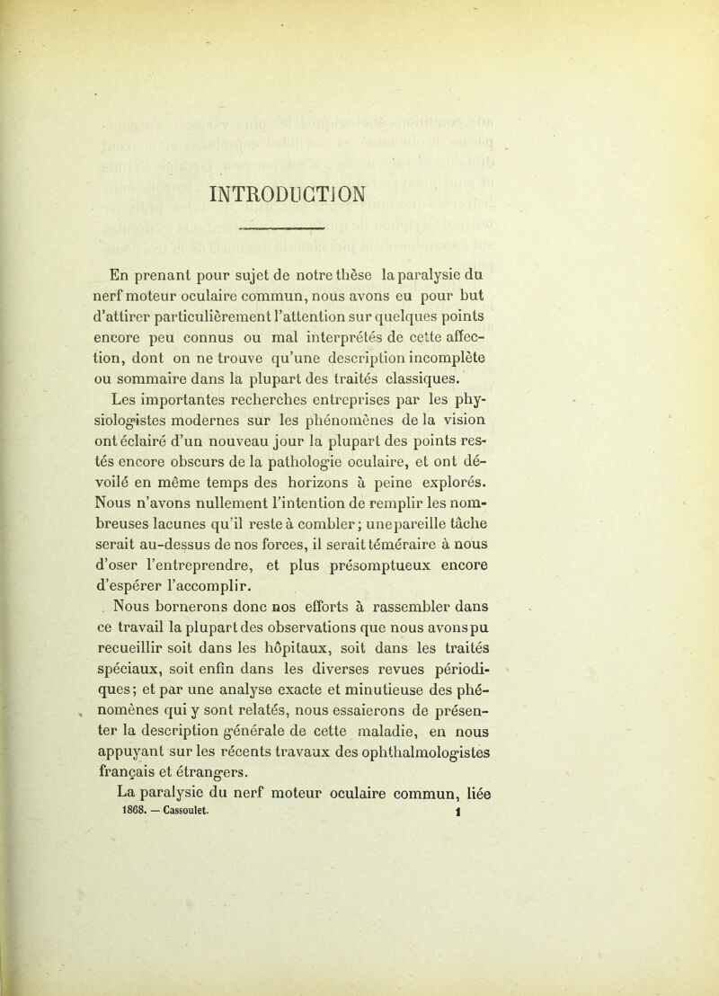 INTRODUCTION En prenant pour sujet de notre thèse la paralysie du nerf moteur oculaire commun, nous avons eu pour but d’attirer particulièrement l’attention sur quelques points encore peu connus ou mal interprétés de cette affec- tion, dont on ne trouve qu’une description incomplète ou sommaire dans la plupart des traités classiques. Les importantes recherches entreprises par les phy- siologistes modernes sur les phénomènes de la vision ont éclairé d’un nouveau jour la plupart des points res- tés encore obscurs de la pathologie oculaire, et ont dé- voilé en même temps des horizons à peine explorés. Nous n’avons nullement l’intention de remplir les nom- breuses lacunes qu’il reste à combler; unepareille tâche serait au-dessus de nos forces, il serait téméraire à nous d’oser l’entreprendre, et plus présomptueux encore d’espérer l’accomplir. Nous bornerons donc nos efforts à rassembler dans ce travail la plupart des observations que nous avons pu recueillir soit dans les hôpitaux, soit dans les traités spéciaux, soit enfin dans les diverses revues périodi- ques ; et par une analyse exacte et minutieuse des phé- nomènes qui y sont relatés, nous essaierons de présen- ter la description générale de cette maladie, en nous appuyant sur les récents travaux des ophthalmologistes français et étrangers. La paralysie du nerf moteur oculaire commun, liée 1868. — Cassoulet. 1