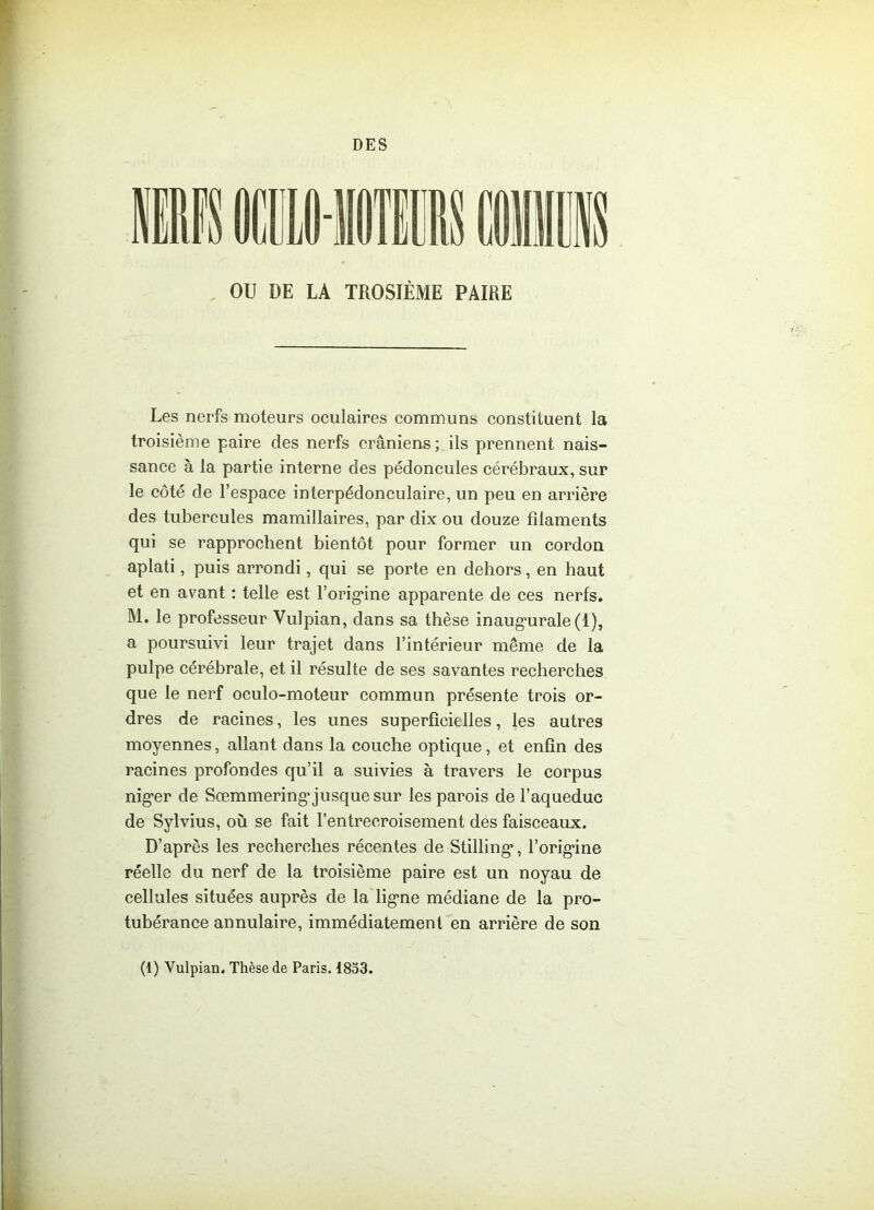 DES OU DE LA TROSIÈME PAIRE Les nerfs moteurs oculaires communs constituent la troisième paire des nerfs crâniens ; ils prennent nais- sance à la partie interne des pédoncules cérébraux, sur le côté de l’espace interpédonculaire, un peu en arrière des tubercules mamillaires, par dix ou douze filaments qui se rapprochent bientôt pour former un cordon aplati, puis arrondi, qui se porte en dehors, en haut et en avant : telle est l’orig’ine apparente de ces nerfs. M. le professeur Vulpian, dans sa thèse inaugmrale (1), a poursuivi leur trajet dans l’intérieur même de la pulpe cérébrale, et il résulte de ses savantes recherches que le nerf oculo-moteur commun présente trois or- dres de racines, les unes superficielles, les autres moyennes, allant dans la couche optique, et enfin des racines profondes qu’il a suivies à travers le corpus nig’er de Sœmmering’jusque sur les parois de l’aqueduc de Sylvius, où se fait l’entrecroisement des faisceaux. D’après les recherches récentes de Stilling*, l'origine réelle du nerf de la troisième paire est un noyau de cellules situées auprès de la ligne médiane de la pro- tubérance annulaire, immédiatement en arrière de son (1) Vulpian. Thèse de Paris. 1853.