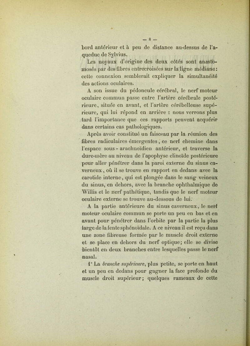 bord antérieur et à peu de distance au-dessus de l’a- queduc de Sylvius. Les noyaux d’origine des deux côtés sont anasto- mosés par des fibres entrecroisées sur la ligne médiane : cette connexion semblerait expliquer la simultanéité des actions oculaires. A son issue du pédoncule cérébral, le nerf moteur oculaire commun passe entre l’artère cérébrale posté- rieure, située en avant, et l’artère cérébelleuse supé- rieure., qui lui répond en arrière : nous verrons plus tard l’importance que ces rapports peuvent acquérir dans certains cas pathologiques. Après avoir constitué un faisceau par la réunion des fibres radiculaires émerg’entes, ce nerf chemine dans l’espace sous - arachnoïdien antérieur, et traverse la dure-mère au niveau de l’apophyse clinoïde postérieure pour aller pénétrer dans la paroi externe du sinus ca- verneux , où il se trouve en rapport en dedans avec la carotide interne, qui est plong'ée dans le sang’ veineux du sinus, en dehors, avec la branche ophthalmique de Willis et le nerf pathétique, tandis que le nerf moteur oculaire externe se trouve au-dessous de lui.' A la partie antérieure du sinus caverneux, le nerf moteur oculaire commun se porte un peu en bas et en avant pour pénétrer dans l’orbite par la partie la plus larg'e de la fente sphénoïdale. A ce niveau il est reçu dans une zone fibreuse formée par le muscle droit externe et se place en dehors du nerf optique; elle se divise bientôt en deux branches entre lesquelles passe le nerf nasal. 1° La branche supérieure, plus petite, se porte en haut et un peu en dedans pour g'ag'ner la face profonde du muscle droit supérieur; quelques rameaux de cette