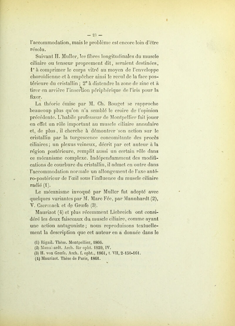 a — 23 — l’accommodation, mais le problème est encore loin d’être résolu. Suivant H. Muller, les fibres longitudinales du muscle ciliaire ou tenseur proprement dit, seraient destinées, 1° à comprimer le corps vitré au moyen de l’enveloppe choroïdienne et à empêcher ainsi le recul de la face pos- térieure du cristallin ; 2° à distendre la zone de zinc et à tirer en arrière l’insertion périphérique de l’iris pour la fixer. La théorie émise par M. Ch. Rouget se rapproche beaucoup plus qu’on n’a semblé le croire de l’opinion précédente. L’habile professeur de Montpellier fait jouer en effet un rôle important au muscle ciliaire annulaire et, de plus, il cherche à démontrer son action sur le cristallin par la turgescence concomitante des procès ciliaires; un plexus veineux, décrit par cet auteur à la région postérieure, remplit aussi un certain rôle dans ce mécanisme complexe. Indépendamment des modifi- cations de courbure du cristallin, il admet en outre dans l’accommodation normale un allongement de l’axe anté- ro-postérieur de l'œil sous l’influence du muscle ciliaire radié (1). Le mécanisme invoqué par Muller fut adopté avec quelques variantes par M. Marc Fée, par Mannhardt (2), Y. Czermaek et de Grœfe (3). Maurizot (4) et plus récemment Liebreich ont consi- déré les deux faisceaux du muscle ciliaire, comme ayant une action antagoniste ; nous reproduisons textuelle- ment la description que cet auteur en a donnée dans le (1) Rigail. Thèse. Montpellier, 1866. (2) Mannliardt. Arch. für opht. 1859, IV. (3) H. von Grœfe. Arch. f. opht., 1861, t. VII, 2-150-161.